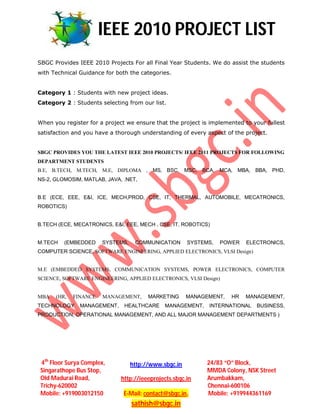 IEEE 2010 PROJECT LIST
SBGC Provides IEEE 2010 Projects For all Final Year Students. We do assist the students
with Technical Guidance for both the categories.


Category 1 : Students with new project ideas.
Category 2 : Students selecting from our list.


When you register for a project we ensure that the project is implemented to your fullest
satisfaction and you have a thorough understanding of every aspect of the project.


SBGC PROVIDES YOU THE LATEST IEEE 2010 PROJECTS/ IEEE 2011 PROJECTS FOR FOLLOWING
DEPARTMENT STUDENTS
B.E, B.TECH, M.TECH, M.E, DIPLOMA , MS, BSC, MSC, BCA, MCA, MBA, BBA, PHD,
NS-2, GLOMOSIM, MATLAB, JAVA, .NET,


B.E (ECE, EEE, E&I, ICE, MECH,PROD, CSE, IT, THERMAL, AUTOMOBILE, MECATRONICS,
ROBOTICS)


B.TECH (ECE, MECATRONICS, E&I, EEE, MECH , CSE, IT, ROBOTICS)


M.TECH   (EMBEDDED     SYSTEMS,    COMMUNICATION       SYSTEMS,   POWER    ELECTRONICS,
COMPUTER SCIENCE, SOFTWARE ENGINEERING, APPLIED ELECTRONICS, VLSI Design)


M.E (EMBEDDED SYSTEMS, COMMUNICATION SYSTEMS, POWER ELECTRONICS, COMPUTER
SCIENCE, SOFTWARE ENGINEERING, APPLIED ELECTRONICS, VLSI Design)


MBA   (HR,   FINANCE   MANAGEMENT,      MARKETING      MANAGEMENT,   HR   MANAGEMENT,
TECHNOLOGY     MANAGEMENT,     HEALTHCARE     MANAGEMENT,    INTERNATIONAL    BUSINESS,
PRODUCTION, OPERATIONAL MANAGEMENT, AND ALL MAJOR MANAGEMENT DEPARTMENTS )




4th Floor Surya Complex,          http://www.sbgc.in         24/83 “O” Block,
Singarathope Bus Stop,                                       MMDA Colony, NSK Street
Old Madurai Road,             http://ieeeprojects.sbgc.in    Arumbakkam,
Trichy-620002                                                Chennai-600106
Mobile: +919003012150          E-Mail: contact@sbgc.in,      Mobile: +919944361169
                                  sathish@sbgc.in
 