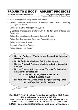 PROJECTS @ NCCT
POWERED BY EXPERIENCE & KNOWLEDGE
ASP.NET PROJECTS
.NET Projects ASP.NET, VB.NET, C# using
Database – SQL Server, MySQL, Oracle, Access
No.109, 2nd
Floor, Bombay Flats, Nungambakkam High Road,
Nungambakkam, Chennai – 600 034.
Near Ganpat Hotel, Above IOB, Next to ICICI, Opp to cakes’n’Bakes
Phone – 044 – 28235816, 0-98411 93224, 0-9380102891
E.Mail – ncctchennai@gmail.com, Visit us at www.ncct.in
Do the Projects, Which is on Demand & Industry
Required
Do the Projects, which can Fetch a Job for You
Do the Practical Projects, which is Industry Needed &
Focused
Do the Projects with the Latest Tools & Technologies,
not with the outdated one
DO YOUR PROJECTS, WHERE THE ABOVE
REQUIREMENTS MEET
Post Your Projects Online, Make it as your Visiting Cards
for the Entry into the Job Industry
Mails Management using SMTP Mail Server
Online Material Requisition, Collection and Stock Handling
Management Portal
Online Book Shop Management System
E-Banking Transactions System with Portal for Bank Officials and
Customers
Online Call Logging and Customer Support System
Online Bug Tracking And Customer Support System
Online Healthcare System
Account Information System
Online Matrimonial System
 