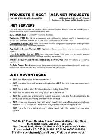 PROJECTS @ NCCT
POWERED BY EXPERIENCE & KNOWLEDGE
ASP.NET PROJECTS
.NET Projects ASP.NET, VB.NET, C# using
Database – SQL Server, MySQL, Oracle, Access
No.109, 2nd
Floor, Bombay Flats, Nungambakkam High Road,
Nungambakkam, Chennai – 600 034.
Near Ganpat Hotel, Above IOB, Next to ICICI, Opp to cakes’n’Bakes
Phone – 044 – 28235816, 0-98411 93224, 0-9380102891
E.Mail – ncctchennai@gmail.com, Visit us at www.ncct.in
.NET SERVERS
The .NET platform includes the following .NET Enterprise Servers. Many of these are repackagings of
existing products under a common marketing term:
SQL Server 2000 is Microsoft's relational database.
Exchange 2000 Server is a messaging and collaboration platform useful in developing and
running core business services and is now tightly integrated with Windows 2000.
Commerce Server 2000 offers you quicker and less complicated development and deployment
of customizable online e-commerce solutions.
Application Center Server 2000 Application Center Server 2000 lets you manage clustered
servers.
Host Integration Server 2000 Host Integration Server 2000 gives you access to selected
legacy systems running on other platforms (primarily IBM-based).
Internet Security and Acceleration (ISA) Server 2000 offers firewall and Web caching
capabilities.
BizTalk Server 2000 is Microsoft's XML-based collaborative e-business solution for integrating
applications, trading partners and business processes via the Internet.
.NET ADVANTAGES
• .NET has Microsoft's A-team marketing it
• .NET released their web services story before J2EE did, and thus has some mind-
share
• .NET has a better story for shared context today than J2EE
• .NET has an awesome tool story with Visual Studio.NET
• .NET has a simpler programming model, enabling rank-and-file developers to be
productive without shooting themselves in the foot
• .NET gives you language neutrality when developing new eBusiness applications,
whereas J2EE makes you treat other languages as separate applications
• .NET benefits from being strongly interweaved with the underlying operating
system
 