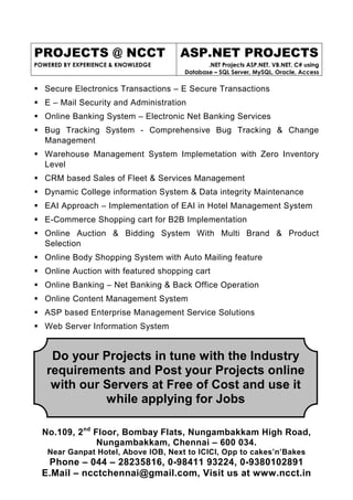 PROJECTS @ NCCT
POWERED BY EXPERIENCE & KNOWLEDGE
ASP.NET PROJECTS
.NET Projects ASP.NET, VB.NET, C# using
Database – SQL Server, MySQL, Oracle, Access
No.109, 2nd
Floor, Bombay Flats, Nungambakkam High Road,
Nungambakkam, Chennai – 600 034.
Near Ganpat Hotel, Above IOB, Next to ICICI, Opp to cakes’n’Bakes
Phone – 044 – 28235816, 0-98411 93224, 0-9380102891
E.Mail – ncctchennai@gmail.com, Visit us at www.ncct.in
Secure Electronics Transactions – E Secure Transactions
E – Mail Security and Administration
Online Banking System – Electronic Net Banking Services
Bug Tracking System - Comprehensive Bug Tracking & Change
Management
Warehouse Management System Implemetation with Zero Inventory
Level
CRM based Sales of Fleet & Services Management
Dynamic College information System & Data integrity Maintenance
EAI Approach – Implementation of EAI in Hotel Management System
E-Commerce Shopping cart for B2B Implementation
Online Auction & Bidding System With Multi Brand & Product
Selection
Online Body Shopping System with Auto Mailing feature
Online Auction with featured shopping cart
Online Banking – Net Banking & Back Office Operation
Online Content Management System
ASP based Enterprise Management Service Solutions
Web Server Information System
Do your Projects in tune with the Industry
requirements and Post your Projects online
with our Servers at Free of Cost and use it
while applying for Jobs
 
