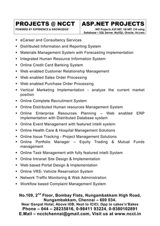 PROJECTS @ NCCT
POWERED BY EXPERIENCE & KNOWLEDGE
ASP.NET PROJECTS
.NET Projects ASP.NET, VB.NET, C# using
Database – SQL Server, MySQL, Oracle, Access
No.109, 2nd
Floor, Bombay Flats, Nungambakkam High Road,
Nungambakkam, Chennai – 600 034.
Near Ganpat Hotel, Above IOB, Next to ICICI, Opp to cakes’n’Bakes
Phone – 044 – 28235816, 0-98411 93224, 0-9380102891
E.Mail – ncctchennai@gmail.com, Visit us at www.ncct.in
eCareer and Consultancy Services
Distributed Information and Reporting System
Materials Management System with Forecasting Implementation
Integrated Human Resource Information System
Online Credit Card Banking System
Web enabled Customer Relationship Management
Web enabled Sales Order Processing
Web enabled Purchase Order Processing
Vertical Marketing Implementation - analyze the current market
position
Online Complete Recruitment System
Online Distributed Human resources Management System
Online Enterprise Resources Planning – Web enabled ERP
implementation with Distributed Database system
Online Event Management with featured intelli system
Online Health Care & Hospital Management Solutions
Online Issue Tracking - Project Management Solutions
Online Portfolio Manager – Equity Trading & Mutual Funds
management
Online Task Management with fully featured intelli System
Online Intranet Site Design & Implementation
Web based Portal Design & Implementation
Online VRS- Vehicle Reservation System
Network Traffic Monitoring & Web Administration
Workflow based Complaint Management System
 
