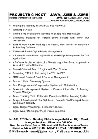 PROJECTS @ NCCT                     JAVA, J2EE & J2ME
POWERED BY EXPERIENCE & KNOWLEDGE        JAVA, J2EE, J2ME, JSP, JWS,
                                     Tomcat, Servlets, RMI, Struts, WAP

• Routing and Security in Mobile Ad Hoc Networks
• Scripting JAX-WS
• Simple a Pre-Provisioning Scheme to Enable Fast Restoration
• Site-based Mapping for parallel proxy servers with fewer TCP
  connections
• StackPi: New Packet Marking and Filtering Mechanisms for DDoS and
  IP Spoofing Defense
• Watermark Based Digital Rights Management
• A Semantic Web-Based Approach to Knowledge Management for Grid
  Applications
• A Software Implementation of a Genetic Algorithm Based Approach to
  Network Intrusion Detection
• Context Oriented Search Engine with Web Crawler
• Converting RTF into XML using the TEI Lite DTD
• CRM based Sales of Fleet & Services Management
• Data and Video Streaming System
• Data Encryption and Compression System with Optimization
• Dealership Management System - Dealers information & Dealings
  Process Manager
• Defect Tracking Tool - Enterprise Project and Defect Tracking System
• Design & Development of a Distributed, Scalable File Sharing & Access
  System with Security
• Digital Image Processing – Frequency Domain
• Digital Water Marking for Video Piracy Detection


No.109, 2nd Floor, Bombay Flats, Nungambakkam High Road,
             Nungambakkam, Chennai – 600 034.
Near Ganpat Hotel, Above IOB, Next to ICICI, Opp to cakes’n’Bakes
 Phone – 044 – 28235816, 0-98411 93224, 0-9380102891
E.Mail – ncctchennai@gmail.com, Visit us at www.ncct.in
 