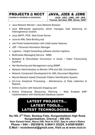 PROJECTS @ NCCT                       JAVA, J2EE & J2ME
POWERED BY EXPERIENCE & KNOWLEDGE          JAVA, J2EE, J2ME, JSP, JWS,
                                       Tomcat, Servlets, RMI, Struts, WAP

• Java Network Monitor / Java Network Browser
• Java RMI-based application which manages load balancing on
  heterogeneous clusters
• Java SMTP, POP, Web Email Server
• Java-to-XML Data Binding tool
• Job Portal Implementation with intelli power features
• JSP - Personal information Manager
• Logistics - freight forwarding software solution logistics
• Multimedia Messaging Service - MMS
• Multiplex & Demultiplex Conversion in Audio / Video Transcoding
  Systems
• Net Monitoring and Management using SNMP
• Network Administrators to Monitor VPN and SSL Connections
• Network Component Development for XML Document Migration
• Neural Network based Character Pattern Identification System
• On-Line Analytical Processing - Maintenance of Data collection &
  Reports
• Online Auction with featured shopping cart
• Online Enterprise Resources Planning – Web                   Enabled   ERP
  implementation with Distributed Database system


               LATEST PROJECTS…
                 LATEST TOOLS…
             LATEST TECHNOLOGIES…
No.109, 2nd Floor, Bombay Flats, Nungambakkam High Road,
             Nungambakkam, Chennai – 600 034.
Near Ganpat Hotel, Above IOB, Next to ICICI, Opp to cakes’n’Bakes
 Phone – 044 – 28235816, 0-98411 93224, 0-9380102891
E.Mail – ncctchennai@gmail.com, Visit us at www.ncct.in
 