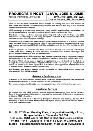 PROJECTS @ NCCT                                   JAVA, J2EE & J2ME
POWERED BY EXPERIENCE & KNOWLEDGE                      JAVA, J2EE, J2ME, JSP, JWS,
                                                   Tomcat, Servlets, RMI, Struts, WAP

J2EE has recently been extended to include support for building XML-based web services as
well. These web services can interoperate with other web services that may or may not have
been written to the J2EE standard
J2EE application is hosted within a container, which provides qualities of service necessary for
enterprise applications, such as transactions, security, and persistence services.
The business layer performs business processing and data logic. In large-scale J2EE
applications, business logic is built using Enterprise JavaBeans (EJB) components. This layer
performs business processing and data logic.
It connects to databases using Java Database Connectivity (JDBC) or SQL/J, or existing systems
using the Java Connector Architecture (JCA). It can also connect to business partners using
web services technologies (SOAP, UDDI, WSDL, ebXML) through the Java APIs for XML (the JAX
APIs).
Business partners can connect with J2EE applications through web services technologies
(SOAP, UDDI, WSDL, ebXML). A servlet, which is a request/response oriented Java object, can
accept web service requests from business partners.
The servlet uses the JAX APIs to perform web services operations. Shared context services will
be standardized in the future through shared context standards that will be included with J2EE.
Traditional 'thick' clients such as applets or applications connect directly to the EJB layer
through the Internet Inter-ORB Protocol (IIOP) rather than web services, since generally the thick
clients are written by the same organization that authored J2EE application, and therefore there
is no need for XML-based web service collaboration.
Web browsers and wireless devices connect to JavaServer Pages (JSPs) which render user
interfaces in HTML, XHTML, or WML.


                              Reference Implementation
In addition to the specifications, Sun also ships a reference implementation of J2EE. Developers
write applications to this to ensure portability of their components.
This implementation should not be used for production, but rather just for testing purposes.


                                   Additional Services
All vendors that offer J2EE platforms provide additional features not found in the standard.
Some of them impact portability, such as extended EAI functionality, E-Commerce components,
or advanced B2B integration.
Other features, such as load-balancing, transparent fail-over, and caching, do not affect
portability of application code, because they are implicit services which are provided behind-
the-scenes by the container




No.109, 2nd Floor, Bombay Flats, Nungambakkam High Road,
             Nungambakkam, Chennai – 600 034.
 Near Ganpat Hotel, Above IOB, Next to ICICI, Opp to cakes’n’Bakes
 Phone – 044 – 28235816, 0-98411 93224, 0-9380102891
E.Mail – ncctchennai@gmail.com, Visit us at www.ncct.in
 
