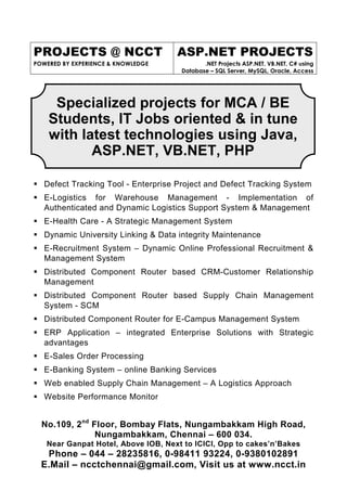 PROJECTS @ NCCT                     ASP.NET PROJECTS
POWERED BY EXPERIENCE & KNOWLEDGE           .NET Projects ASP.NET, VB.NET, C# using
                                     Database – SQL Server, MySQL, Oracle, Access




     Specialized projects for MCA / BE
    Students, IT Jobs oriented & in tune
    with latest technologies using Java,
           ASP.NET, VB.NET, PHP

   Defect Tracking Tool - Enterprise Project and Defect Tracking System
   E-Logistics for Warehouse Management - Implementation of
   Authenticated and Dynamic Logistics Support System & Management
   E-Health Care - A Strategic Management System
   Dynamic University Linking & Data integrity Maintenance
   E-Recruitment System – Dynamic Online Professional Recruitment &
   Management System
   Distributed Component Router based CRM-Customer Relationship
   Management
   Distributed Component Router based Supply Chain Management
   System - SCM
   Distributed Component Router for E-Campus Management System
   ERP Application – integrated Enterprise Solutions with Strategic
   advantages
   E-Sales Order Processing
   E-Banking System – online Banking Services
   Web enabled Supply Chain Management – A Logistics Approach
   Website Performance Monitor


  No.109, 2nd Floor, Bombay Flats, Nungambakkam High Road,
               Nungambakkam, Chennai – 600 034.
   Near Ganpat Hotel, Above IOB, Next to ICICI, Opp to cakes’n’Bakes
   Phone – 044 – 28235816, 0-98411 93224, 0-9380102891
  E.Mail – ncctchennai@gmail.com, Visit us at www.ncct.in
 