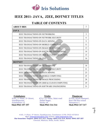 Iris Solutions
  IEEE 2011- JAVA, J2EE, DOTNET TITLES
                           TABLE OF CONTENTS
 ABOUT IRIS                                                                        2

 JAVA
       IEEE TRANSACTIONS ON NETWORKING                                             3
       IEEE TRANSACTIONS ON NETWORK SECURITY                                       6
       IEEE TRANSACTIONS ON DATA MINING                                            9
       IEEE TRANSACTIONS ON MOBILE COMPUTING                                       11
       IEEE TRANSACTIONS ON IMAGE PROCESSING                                       13
       IEEE TRANSACTIONS ON SOFTWARE ENGINEERING                                   14
       IEEE TRANSACTIONS ON GRID & CLOUD COMPUTING                                 15
       IEEE TRANSACTIONS ON J2EE                                                   16
 DOTNET
       IEEE TRANSACTIONS ON NETWORKING                                             18
       IEEE TRANSACTIONS ON NETWORK SECURITY                                       21
       IEEE TRANSACTIONS ON DATA MINING                                            23
       IEEE TRANSACTIONS ON MOBILE COMPUTING                                       25
       IEEE TRANSACTIONS ON IMAGE PROCESSING                                       28
       IEEE TRANSACTIONS ON GRID & CLOUD COMPUTING                                 29
       IEEE TRANSACTIONS ON SOFTWARE ENGINEERING                                   31




 Coimbatore                           Trichy                       Thanjavur
#165,1stFloor,   5th   Street,   #73/1,3rd Floor, Salai road   #1520, South Rampart,
Gandhipuram,                     Thillai Nagar,                Near Old Bus stand
Coimbatore-12                    Trichy-18                     Thanjavur-1
Mob:9943 357 357                 Mob:9943 314 314              Mob:9943 317 317
                                                                                        1
                                                                                        Page




       #165, 1st Floor, 5th Street, Gandhipuram, Coimbatore-12 Ph: 0422-4372816
              Mail: irisprojects@yahoo.com website: www.irisprojects.com,
  Our branches: Tanjore: 9943 317 317, Trichy: 9943 314 314, Kovai: 9943 357 357
                           Chennai, Madurai, Nellai, Erode, Salem
 