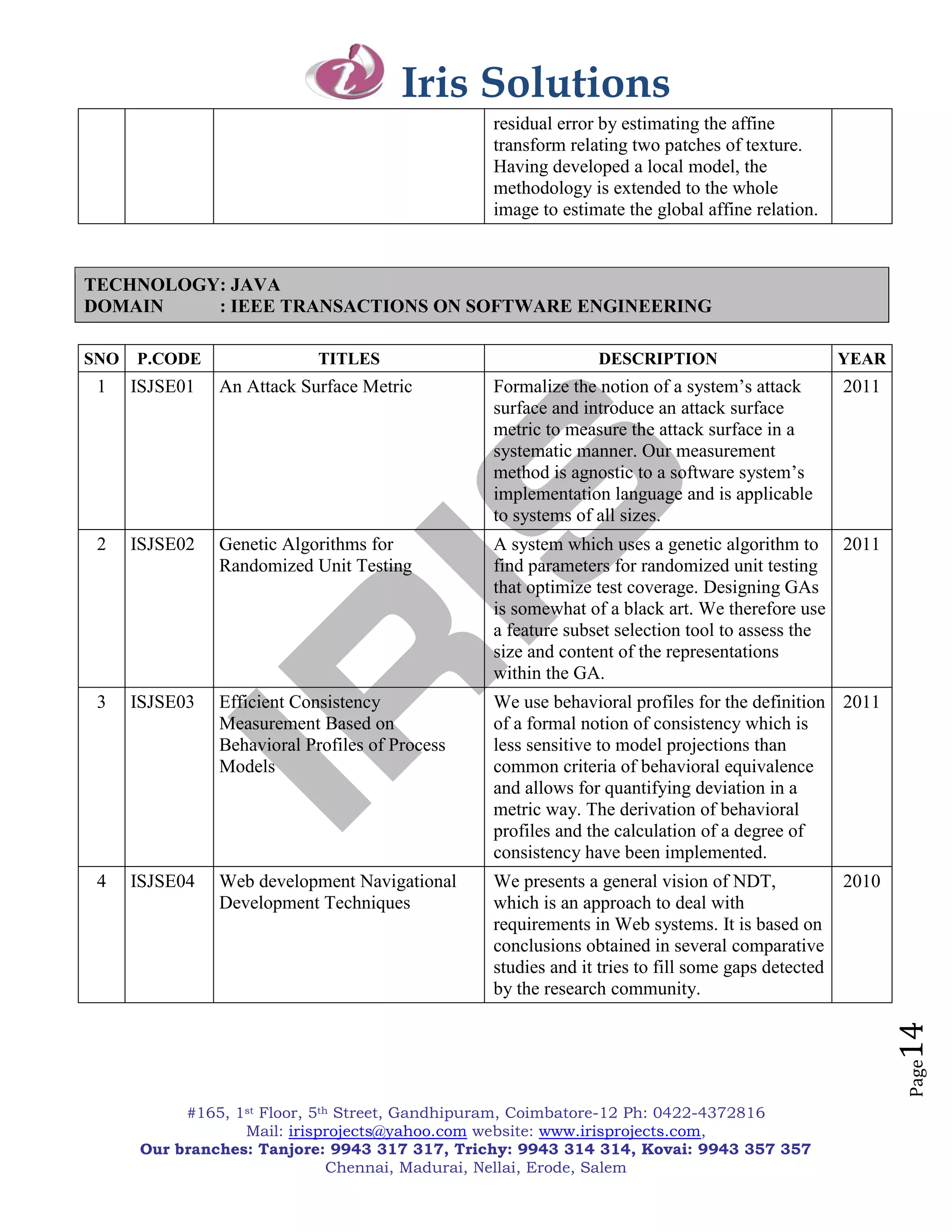 Iris Solutions
                                                 residual error by estimating the affine
                                                 transform relating two patches of texture.
                                                 Having developed a local model, the
                                                 methodology is extended to the whole
                                                 image to estimate the global affine relation.



TECHNOLOGY: JAVA
DOMAIN    : IEEE TRANSACTIONS ON SOFTWARE ENGINEERING

SNO   P.CODE                 TITLES                            DESCRIPTION                         YEAR
 1    ISJSE01   An Attack Surface Metric         Formalize the notion of a system‘s attack         2011
                                                 surface and introduce an attack surface
                                                 metric to measure the attack surface in a
                                                 systematic manner. Our measurement
                                                 method is agnostic to a software system‘s
                                                 implementation language and is applicable
                                                 to systems of all sizes.
 2    ISJSE02   Genetic Algorithms for           A system which uses a genetic algorithm to 2011
                Randomized Unit Testing          find parameters for randomized unit testing
                                                 that optimize test coverage. Designing GAs
                                                 is somewhat of a black art. We therefore use
                                                 a feature subset selection tool to assess the
                                                 size and content of the representations
                                                 within the GA.
 3    ISJSE03   Efficient Consistency            We use behavioral profiles for the definition 2011
                Measurement Based on             of a formal notion of consistency which is
                Behavioral Profiles of Process   less sensitive to model projections than
                Models                           common criteria of behavioral equivalence
                                                 and allows for quantifying deviation in a
                                                 metric way. The derivation of behavioral
                                                 profiles and the calculation of a degree of
                                                 consistency have been implemented.
 4    ISJSE04   Web development Navigational     We presents a general vision of NDT,              2010
                Development Techniques           which is an approach to deal with
                                                 requirements in Web systems. It is based on
                                                 conclusions obtained in several comparative
                                                 studies and it tries to fill some gaps detected
                                                 by the research community.
                                                                                                          14
                                                                                                          Page




            #165, 1st Floor, 5th Street, Gandhipuram, Coimbatore-12 Ph: 0422-4372816
                   Mail: irisprojects@yahoo.com website: www.irisprojects.com,
       Our branches: Tanjore: 9943 317 317, Trichy: 9943 314 314, Kovai: 9943 357 357
                                Chennai, Madurai, Nellai, Erode, Salem
 
