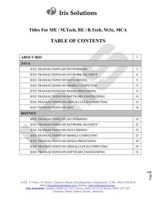 Iris Solutions

      Titles For ME / M.Tech, BE / B.Tech, M.Sc, MCA

                      TABLE OF CONTENTS


ABOUT IRIS                                                                                2

JAVA
       IEEE TRANSACTIONS ON NETWORKING                                                    3
       IEEE TRANSACTIONS ON NETWORK SECURITY                                              6
       IEEE TRANSACTIONS ON DATA MINING                                                   9
       IEEE TRANSACTIONS ON MOBILE COMPUTING                                              11
       IEEE TRANSACTIONS ON IMAGE PROCESSING                                              13
       IEEE TRANSACTIONS ON SOFTWARE ENGINEERING                                          14
       IEEE TRANSACTIONS ON GRID & CLOUD COMPUTING                                        15
       IEEE TRANSACTIONS ON J2EE                                                          16
DOTNET
       IEEE TRANSACTIONS ON NETWORKING                                                    18
       IEEE TRANSACTIONS ON NETWORK SECURITY                                              21
       IEEE TRANSACTIONS ON DATA MINING                                                   23
       IEEE TRANSACTIONS ON MOBILE COMPUTING                                              25
       IEEE TRANSACTIONS ON IMAGE PROCESSING                                              28
       IEEE TRANSACTIONS ON GRID & CLOUD COMPUTING                                        29
       IEEE TRANSACTIONS ON SOFTWARE ENGINEERING                                          31
                                                                                               1
                                                                                               Page




#165, 1st Floor, 5th Street, Crosscut Road, Gandhipuram, Coimbatore-12 Ph: 0422-4372816
                 Mail: irisprojects@yahoo.com website: www.irisprojects.com,
   Our branches: Tanjore: 9943 317 317, Trichy: 9943 314 314, Kovai: 9943 357 357
                            Chennai, Nellai, Salem, Erode, Madurai
 