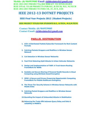 Mobile: (0) 9849539085 Email: richbraintech@gmail.com
IEEE 2012-2013 PROJECTS@RICHBRAIN TECHNOLOGIES
IEEE FINAL YEAR PROJECTS FOR B.E, B.TECH, M.E, M.TECH
IEEE 2012-2013 PROJECTS FOR CSE, IT, ECE, EEE
IEEE 2012-13 DOTNET PROJECTS
IEEE Final Year Projects 2012 |Student Projects|
IEEE PROJECT TITLES FOR STUDENTS B.E., B.TECH., M.E,M.TECH.
Contact Mobile: (0) 9849539085
Contact Email: richbraintech@gmail.com
PARLLEL DISTRIBUTION
1. CCD: A Distributed Publish/Subscribe Framework for Rich Content
Formats
2. Catching Packets Droppers and Modifiers in Wireless Sensor
Network
3. Cut Detection in Wireless Sensor Networks
4. Foot Print Detecting Sybil Attacks In Urban Vehicular Networks
5. Design and Implementation of TARF: A Trust-Aware Routing
FrameWork for WSNs
6. Scalable and Secure Sharing of Personal Health Records in Cloud
Computing using Attribute-based Encryption
7. SPOC: A Secure and Privacy Preserving Oppertunistic Computing
FrameWork For Mobile Healthcare Emergency
8. The Three-Tier Security Scheme in Wireless Sensor Networks with
Mobile Sinks
9. Catching Packet Droppers and Modifiers in Wireless Sensor
Networks
10.Bounding the Impact of Unbounded Attacks in Stabilization
11.Balancing the Trade-Offs between Query Delay and Data A
vailability in MANETs
 