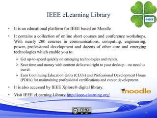 IEEE eLearning Library
• It is an educational platform for IEEE based on Moodle
• It contains a collection of online short courses and conference workshops,
  With nearly 200 courses in communications, computing, engineering,
  power, professional development and dozens of other core and emerging
  technologies which enable you to:
     Get up-to-speed quickly on emerging technologies and trends.
     Save time and money with content delivered right to your desktop—no need to
      travel.
     Earn Continuing Education Units (CEUs) and Professional Development Hours
      (PDHs) for maintaining professional certifications and career development.
• It is also accessed by IEEE Xplore® digital library.
• Visit IEEE eLearning Library http://ieee-elearning.org/


                                                                                28
 