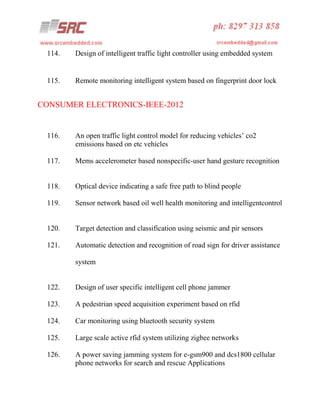 114.

Design of intelligent traffic light controller using embedded system

115.

Remote monitoring intelligent system based on fingerprint door lock

CONSUMER ELECTRONICS-IEEE-2012

116.

An open traffic light control model for reducing vehicles’ co2
emissions based on etc vehicles

117.

Mems accelerometer based nonspecific-user hand gesture recognition

118.

Optical device indicating a safe free path to blind people

119.

Sensor network based oil well health monitoring and intelligentcontrol

120.

Target detection and classification using seismic and pir sensors

121.

Automatic detection and recognition of road sign for driver assistance
system

122.

Design of user specific intelligent cell phone jammer

123.

A pedestrian speed acquisition experiment based on rfid

124.

Car monitoring using bluetooth security system

125.

Large scale active rfid system utilizing zigbee networks

126.

A power saving jamming system for e-gsm900 and dcs1800 cellular
phone networks for search and rescue Applications

 