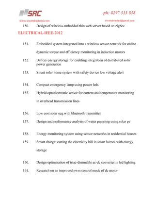 150.

Design of wireless embedded thin web server based on zigbee

ELECTRICAL-IEEE-2012
151.

Embedded system integrated into a wireless sensor network for online
dynamic torque and efficiency monitoring in induction motors

152.

Battery energy storage for enabling integration of distributed solar
power generation

153.

Smart solar home system with safety device low voltage alert

154.

Compact emergency lamp using power leds

155.

Hybrid optoelectronic sensor for current and temperature monitoring
in overhead transmission lines

156.

Low cost solar ecg with bluetooth transmitter

157.

Design and performance analysis of water pumping using solar pv

158.

Energy monitoring system using sensor networks in residential houses

159.

Smart charge: cutting the electricity bill in smart homes with energy
storage

160.

Design optimization of triac-dimmable ac-dc converter in led lighting

161.

Research on an improved pwm control mode of dc motor

 