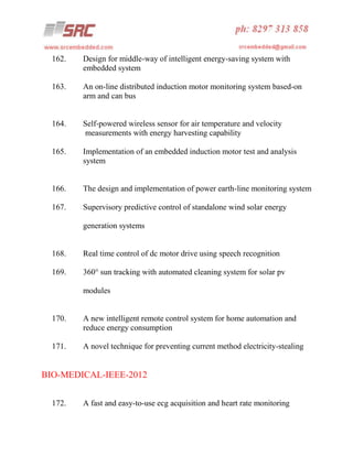162.

Design for middle-way of intelligent energy-saving system with
embedded system

163.

An on-line distributed induction motor monitoring system based-on
arm and can bus

164.

Self-powered wireless sensor for air temperature and velocity
measurements with energy harvesting capability

165.

Implementation of an embedded induction motor test and analysis
system

166.

The design and implementation of power earth-line monitoring system

167.

Supervisory predictive control of standalone wind solar energy
generation systems

168.

Real time control of dc motor drive using speech recognition

169.

360° sun tracking with automated cleaning system for solar pv
modules

170.

A new intelligent remote control system for home automation and
reduce energy consumption

171.

A novel technique for preventing current method electricity-stealing

BIO-MEDICAL-IEEE-2012
172.

A fast and easy-to-use ecg acquisition and heart rate monitoring

 