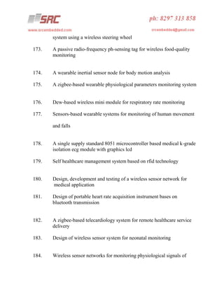system using a wireless steering wheel
173.

A passive radio-frequency ph-sensing tag for wireless food-quality
monitoring

174.

A wearable inertial sensor node for body motion analysis

175.

A zigbee-based wearable physiological parameters monitoring system

176.

Dew-based wireless mini module for respiratory rate monitoring

177.

Sensors-based wearable systems for monitoring of human movement
and falls

178.

A single supply standard 8051 microcontroller based medical k-grade
isolation ecg module with graphics lcd

179.

Self healthcare management system based on rfid technology

180.

Design, development and testing of a wireless sensor network for
medical application

181.

Design of portable heart rate acquisition instrument bases on
bluetooth transmission

182.

A zigbee-based telecardiology system for remote healthcare service
delivery

183.

Design of wireless sensor system for neonatal monitoring

184.

Wireless sensor networks for monitoring physiological signals of

 