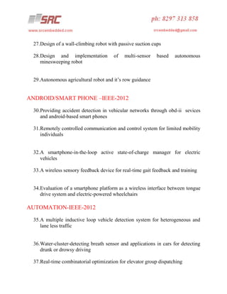 27.Design of a wall-climbing robot with passive suction cups
28.Design and implementation
minesweeping robot

of

multi-sensor

based

autonomous

29.Autonomous agricultural robot and it’s row guidance

ANDROID/SMART PHONE –IEEE-2012
30.Providing accident detection in vehicular networks through obd-ii sevices
and android-based smart phones
31.Remotely controlled communication and control system for limited mobility
individuals

32.A smartphone-in-the-loop active state-of-charge manager for electric
vehicles
33.A wireless sensory feedback device for real-time gait feedback and training

34.Evaluation of a smartphone platform as a wireless interface between tongue
drive system and electric-powered wheelchairs

AUTOMATION-IEEE-2012
35.A multiple inductive loop vehicle detection system for heterogeneous and
lane less traffic

36.Water-cluster-detecting breath sensor and applications in cars for detecting
drunk or drowsy driving
37.Real-time combinatorial optimization for elevator group dispatching

 