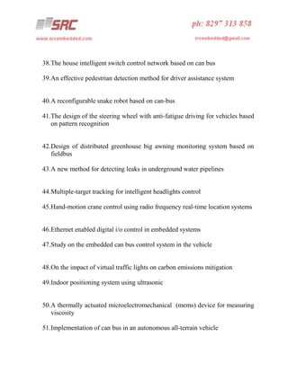 38.The house intelligent switch control network based on can bus
39.An effective pedestrian detection method for driver assistance system

40.A reconfigurable snake robot based on can-bus
41.The design of the steering wheel with anti-fatigue driving for vehicles based
on pattern recognition

42.Design of distributed greenhouse big awning monitoring system based on
fieldbus
43.A new method for detecting leaks in underground water pipelines

44.Multiple-target tracking for intelligent headlights control
45.Hand-motion crane control using radio frequency real-time location systems

46.Ethernet enabled digital i/o control in embedded systems
47.Study on the embedded can bus control system in the vehicle

48.On the impact of virtual traffic lights on carbon emissions mitigation
49.Indoor positioning system using ultrasonic

50.A thermally actuated microelectromechanical (mems) device for measuring
viscosity
51.Implementation of can bus in an autonomous all-terrain vehicle

 