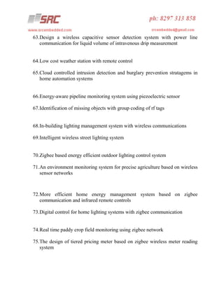 63.Design a wireless capacitive sensor detection system with power line
communication for liquid volume of intravenous drip measurement

64.Low cost weather station with remote control
65.Cloud controlled intrusion detection and burglary prevention stratagems in
home automation systems

66.Energy-aware pipeline monitoring system using piezoelectric sensor
67.Identification of missing objects with group coding of rf tags

68.In-building lighting management system with wireless communications
69.Intelligent wireless street lighting system

70.Zigbee based energy efficient outdoor lighting control system
71.An environment monitoring system for precise agriculture based on wireless
sensor networks

72.More efficient home energy management system based on zigbee
communication and infrared remote controls
73.Digital control for home lighting systems with zigbee communication

74.Real time paddy crop field monitoring using zigbee network
75.The design of tiered pricing meter based on zigbee wireless meter reading
system

 