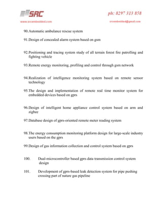 90.Automatic ambulance rescue system
91.Design of concealed alarm system based on gsm

92.Positioning and tracing system study of all terrain forest fire patrolling and
fighting vehicle
93.Remote energy monitoring, profiling and control through gsm network

94.Realization of intelligence monitoring system based on remote sensor
technology
95.The design and implementation of remote real time monitor system for
embedded devices based on gprs

96.Design of intelligent home appliance control system based on arm and
zigbee
97.Database design of gprs-oriented remote meter reading system

98.The energy consumption monitoring platform design for large-scale industry
users based on the gprs
99.Design of gas information collection and control system based on gprs

100.

Dual-microcontroller based gprs data transmission control system
design

101.

Development of gprs-based leak detection system for pipe pushing
crossing part of nature gas pipeline

 