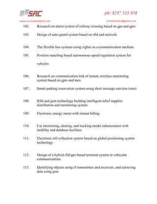 102.

Research on alarm system of railway crossing based on gps and gprs

103.

Design of auto-guard system based on rfid and network

104.

The flexible bus systems using zigbee as a communication medium

105.

Position matching based autonomous speed regulation system for
vehicles

106.

Research on communication link of remote wireless monitoring
system based on gprs and mcu

107.

Smart parking reservation system using short message services (sms)

108.

Rfid and gsm technology building intelligent relief supplies
distribution and monitoring system

109.

Electronic energy meter with instant billing

110.

Car monitoring, alerting, and tracking model enhancement with
mobility and database facilities

111.

Electronic toll collection system based on global positioning system
technology

112.

Design of a hybrid rfid/gps-based terminal system in vehicular
communications

113.

Identifying objects using rf transmitters and receivers, and retrieving
data using gsm

 