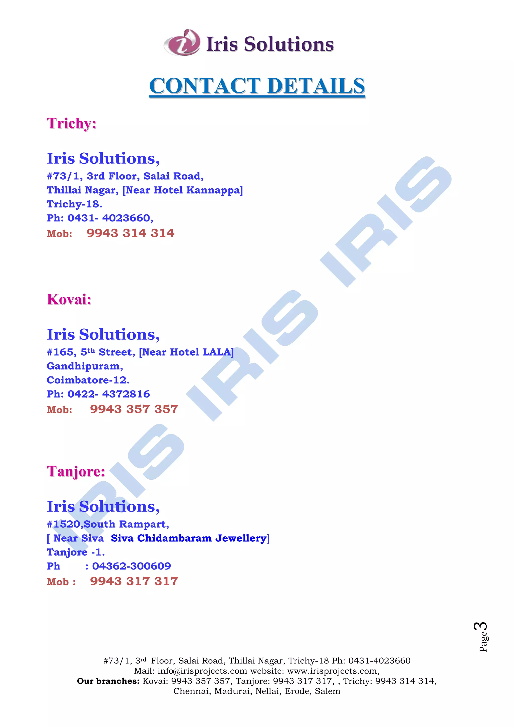 Iris Solutions

                        CONTACT DETAILS
Trichy:

Iris Solutions,
#73/1, 3rd Floor, Salai Road,
Thillai Nagar, [Near Hotel Kannappa]
Trichy-18.
Ph: 0431- 4023660,
Mob:      9943 314 314




Kovai:

Iris Solutions,
#165, 5th Street, [Near Hotel LALA]
Gandhipuram,
Coimbatore-12.
Ph: 0422- 4372816
Mob:      9943 357 357




Tanjore:

Iris Solutions,
#1520,South Rampart,
[ Near Siva Siva Chidambaram Jewellery]
Tanjore -1.
Ph      : 04362-300609
Mob :     9943 317 317
                                                                                            3
                                                                                            Page




             #73/1, 3rd Floor, Salai Road, Thillai Nagar, Trichy-18 Ph: 0431-4023660
                    Mail: info@irisprojects.com website: www.irisprojects.com,
        Our branches: Kovai: 9943 357 357, Tanjore: 9943 317 317, , Trichy: 9943 314 314,
                              Chennai, Madurai, Nellai, Erode, Salem
 