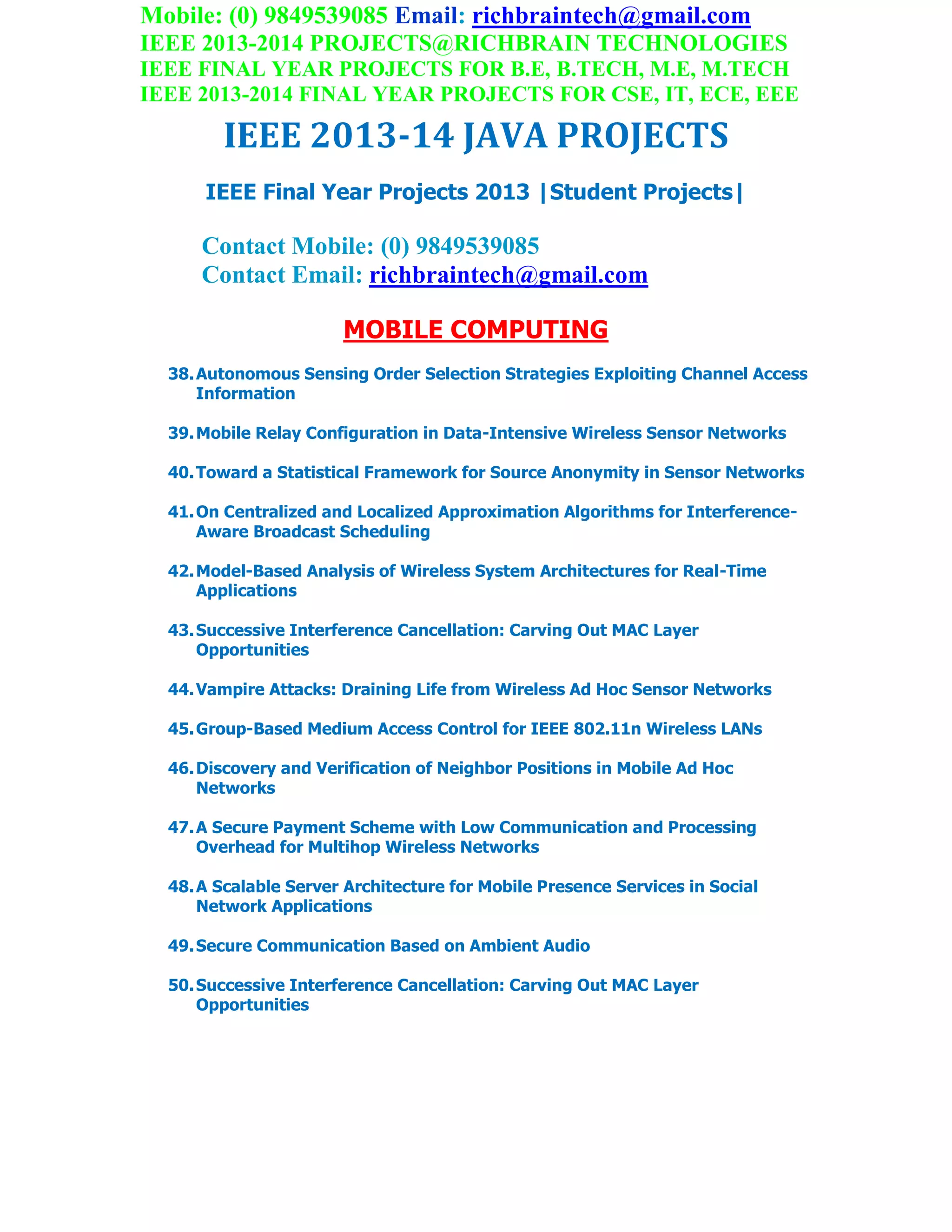 Mobile: (0) 9849539085 Email: richbraintech@gmail.com
IEEE 2013-2014 PROJECTS@RICHBRAIN TECHNOLOGIES
IEEE FINAL YEAR PROJECTS FOR B.E, B.TECH, M.E, M.TECH
IEEE 2013-2014 FINAL YEAR PROJECTS FOR CSE, IT, ECE, EEE
IEEE 2013-14 JAVA PROJECTS
IEEE Final Year Projects 2013 |Student Projects|
Contact Mobile: (0) 9849539085
Contact Email: richbraintech@gmail.com
MOBILE COMPUTING
38.Autonomous Sensing Order Selection Strategies Exploiting Channel Access
Information
39.Mobile Relay Configuration in Data-Intensive Wireless Sensor Networks
40.Toward a Statistical Framework for Source Anonymity in Sensor Networks
41.On Centralized and Localized Approximation Algorithms for Interference-
Aware Broadcast Scheduling
42.Model-Based Analysis of Wireless System Architectures for Real-Time
Applications
43.Successive Interference Cancellation: Carving Out MAC Layer
Opportunities
44.Vampire Attacks: Draining Life from Wireless Ad Hoc Sensor Networks
45.Group-Based Medium Access Control for IEEE 802.11n Wireless LANs
46.Discovery and Verification of Neighbor Positions in Mobile Ad Hoc
Networks
47.A Secure Payment Scheme with Low Communication and Processing
Overhead for Multihop Wireless Networks
48.A Scalable Server Architecture for Mobile Presence Services in Social
Network Applications
49.Secure Communication Based on Ambient Audio
50.Successive Interference Cancellation: Carving Out MAC Layer
Opportunities
 