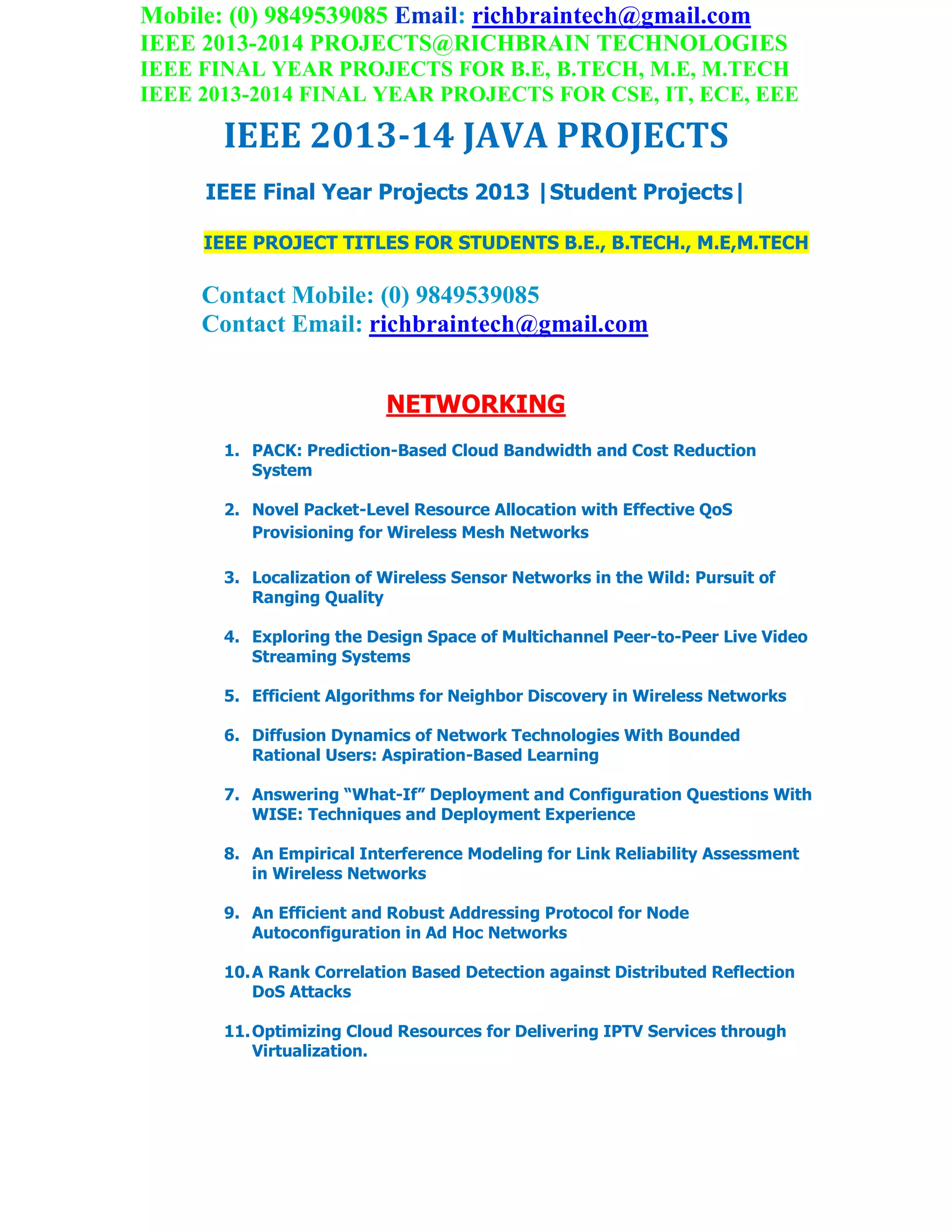 Mobile: (0) 9849539085 Email: richbraintech@gmail.com
IEEE 2013-2014 PROJECTS@RICHBRAIN TECHNOLOGIES
IEEE FINAL YEAR PROJECTS FOR B.E, B.TECH, M.E, M.TECH
IEEE 2013-2014 FINAL YEAR PROJECTS FOR CSE, IT, ECE, EEE
IEEE 2013-14 JAVA PROJECTS
IEEE Final Year Projects 2013 |Student Projects|
IEEE PROJECT TITLES FOR STUDENTS B.E., B.TECH., M.E,M.TECH
Contact Mobile: (0) 9849539085
Contact Email: richbraintech@gmail.com
NETWORKING
1. PACK: Prediction-Based Cloud Bandwidth and Cost Reduction
System
2. Novel Packet-Level Resource Allocation with Effective QoS
Provisioning for Wireless Mesh Networks
3. Localization of Wireless Sensor Networks in the Wild: Pursuit of
Ranging Quality
4. Exploring the Design Space of Multichannel Peer-to-Peer Live Video
Streaming Systems
5. Efficient Algorithms for Neighbor Discovery in Wireless Networks
6. Diffusion Dynamics of Network Technologies With Bounded
Rational Users: Aspiration-Based Learning
7. Answering “What-If” Deployment and Configuration Questions With
WISE: Techniques and Deployment Experience
8. An Empirical Interference Modeling for Link Reliability Assessment
in Wireless Networks
9. An Efficient and Robust Addressing Protocol for Node
Autoconfiguration in Ad Hoc Networks
10.A Rank Correlation Based Detection against Distributed Reflection
DoS Attacks
11.Optimizing Cloud Resources for Delivering IPTV Services through
Virtualization.
 