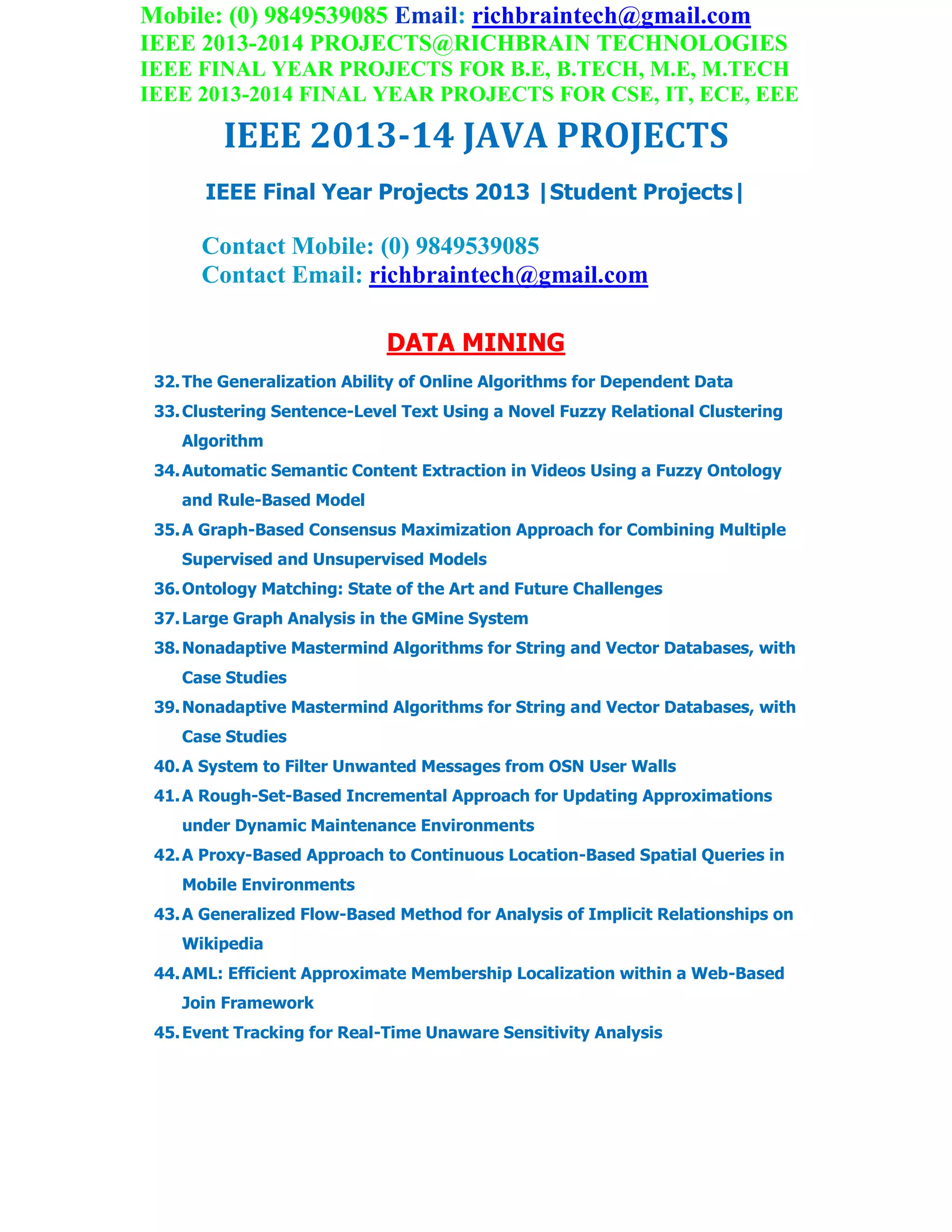 Mobile: (0) 9849539085 Email: richbraintech@gmail.com
IEEE 2013-2014 PROJECTS@RICHBRAIN TECHNOLOGIES
IEEE FINAL YEAR PROJECTS FOR B.E, B.TECH, M.E, M.TECH
IEEE 2013-2014 FINAL YEAR PROJECTS FOR CSE, IT, ECE, EEE
IEEE 2013-14 JAVA PROJECTS
IEEE Final Year Projects 2013 |Student Projects|
Contact Mobile: (0) 9849539085
Contact Email: richbraintech@gmail.com
DATA MINING
32.The Generalization Ability of Online Algorithms for Dependent Data
33.Clustering Sentence-Level Text Using a Novel Fuzzy Relational Clustering
Algorithm
34.Automatic Semantic Content Extraction in Videos Using a Fuzzy Ontology
and Rule-Based Model
35.A Graph-Based Consensus Maximization Approach for Combining Multiple
Supervised and Unsupervised Models
36.Ontology Matching: State of the Art and Future Challenges
37.Large Graph Analysis in the GMine System
38.Nonadaptive Mastermind Algorithms for String and Vector Databases, with
Case Studies
39.Nonadaptive Mastermind Algorithms for String and Vector Databases, with
Case Studies
40.A System to Filter Unwanted Messages from OSN User Walls
41.A Rough-Set-Based Incremental Approach for Updating Approximations
under Dynamic Maintenance Environments
42.A Proxy-Based Approach to Continuous Location-Based Spatial Queries in
Mobile Environments
43.A Generalized Flow-Based Method for Analysis of Implicit Relationships on
Wikipedia
44.AML: Efficient Approximate Membership Localization within a Web-Based
Join Framework
45.Event Tracking for Real-Time Unaware Sensitivity Analysis
 