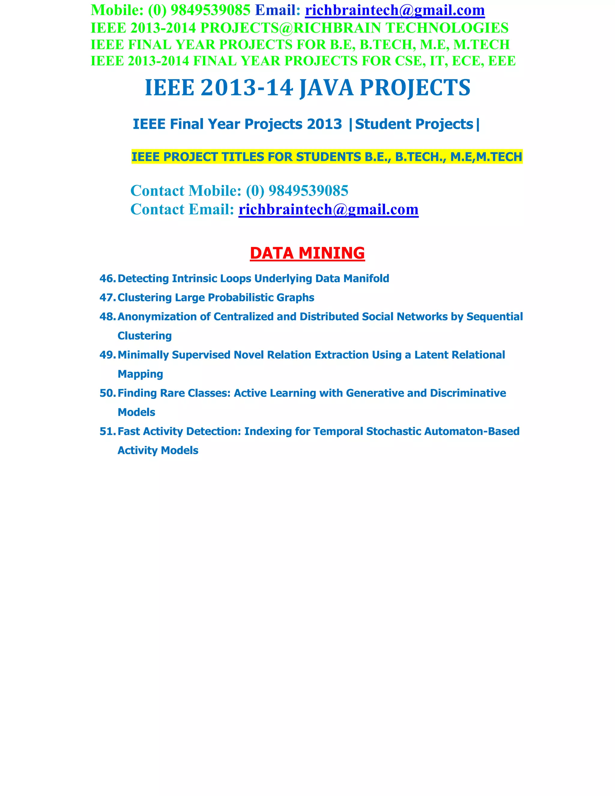 Mobile: (0) 9849539085 Email: richbraintech@gmail.com
IEEE 2013-2014 PROJECTS@RICHBRAIN TECHNOLOGIES
IEEE FINAL YEAR PROJECTS FOR B.E, B.TECH, M.E, M.TECH
IEEE 2013-2014 FINAL YEAR PROJECTS FOR CSE, IT, ECE, EEE
IEEE 2013-14 JAVA PROJECTS
IEEE Final Year Projects 2013 |Student Projects|
IEEE PROJECT TITLES FOR STUDENTS B.E., B.TECH., M.E,M.TECH
Contact Mobile: (0) 9849539085
Contact Email: richbraintech@gmail.com
DATA MINING
46.Detecting Intrinsic Loops Underlying Data Manifold
47.Clustering Large Probabilistic Graphs
48.Anonymization of Centralized and Distributed Social Networks by Sequential
Clustering
49.Minimally Supervised Novel Relation Extraction Using a Latent Relational
Mapping
50.Finding Rare Classes: Active Learning with Generative and Discriminative
Models
51.Fast Activity Detection: Indexing for Temporal Stochastic Automaton-Based
Activity Models
 