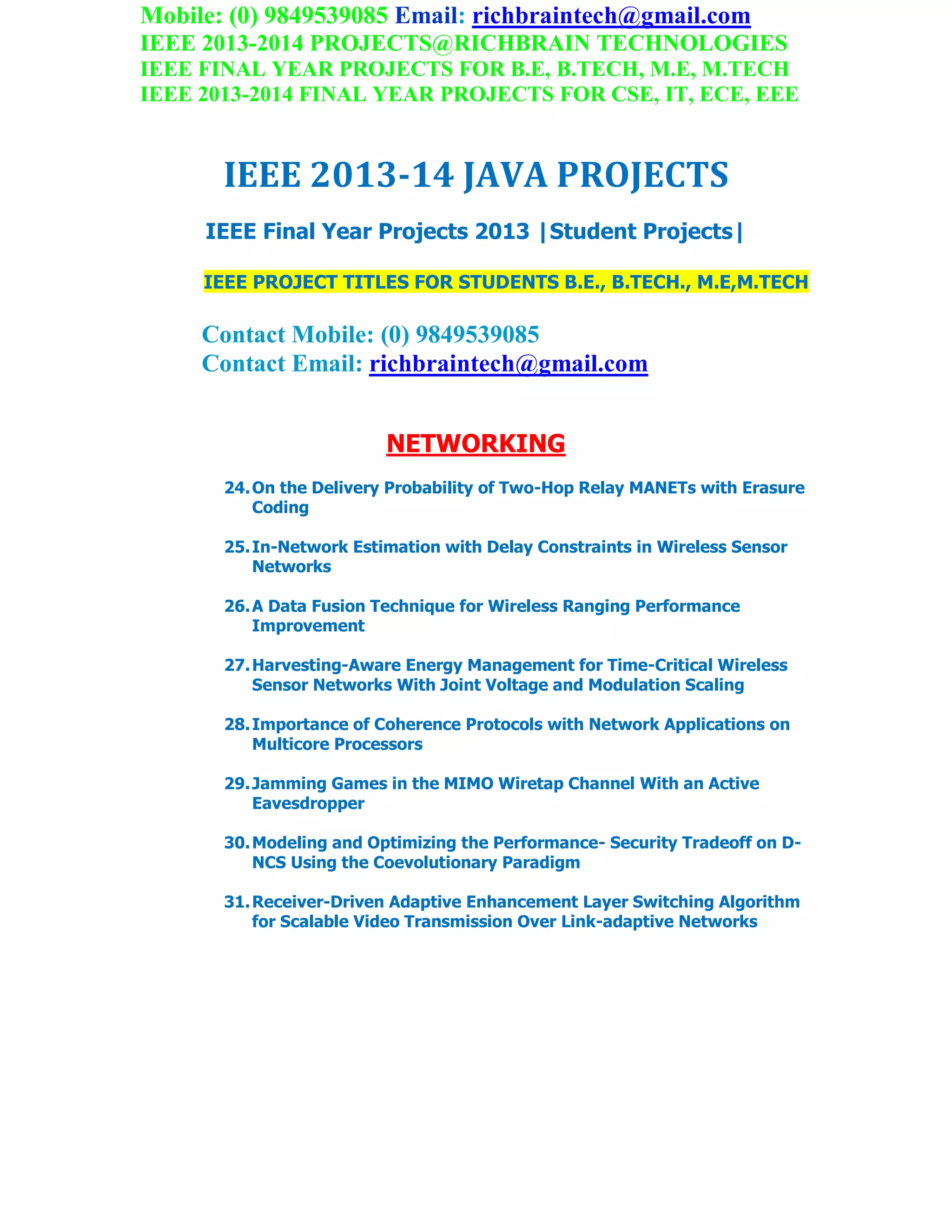 Mobile: (0) 9849539085 Email: richbraintech@gmail.com
IEEE 2013-2014 PROJECTS@RICHBRAIN TECHNOLOGIES
IEEE FINAL YEAR PROJECTS FOR B.E, B.TECH, M.E, M.TECH
IEEE 2013-2014 FINAL YEAR PROJECTS FOR CSE, IT, ECE, EEE
IEEE 2013-14 JAVA PROJECTS
IEEE Final Year Projects 2013 |Student Projects|
IEEE PROJECT TITLES FOR STUDENTS B.E., B.TECH., M.E,M.TECH
Contact Mobile: (0) 9849539085
Contact Email: richbraintech@gmail.com
NETWORKING
24.On the Delivery Probability of Two-Hop Relay MANETs with Erasure
Coding
25.In-Network Estimation with Delay Constraints in Wireless Sensor
Networks
26.A Data Fusion Technique for Wireless Ranging Performance
Improvement
27.Harvesting-Aware Energy Management for Time-Critical Wireless
Sensor Networks With Joint Voltage and Modulation Scaling
28.Importance of Coherence Protocols with Network Applications on
Multicore Processors
29.Jamming Games in the MIMO Wiretap Channel With an Active
Eavesdropper
30.Modeling and Optimizing the Performance- Security Tradeoff on D-
NCS Using the Coevolutionary Paradigm
31.Receiver-Driven Adaptive Enhancement Layer Switching Algorithm
for Scalable Video Transmission Over Link-adaptive Networks
 