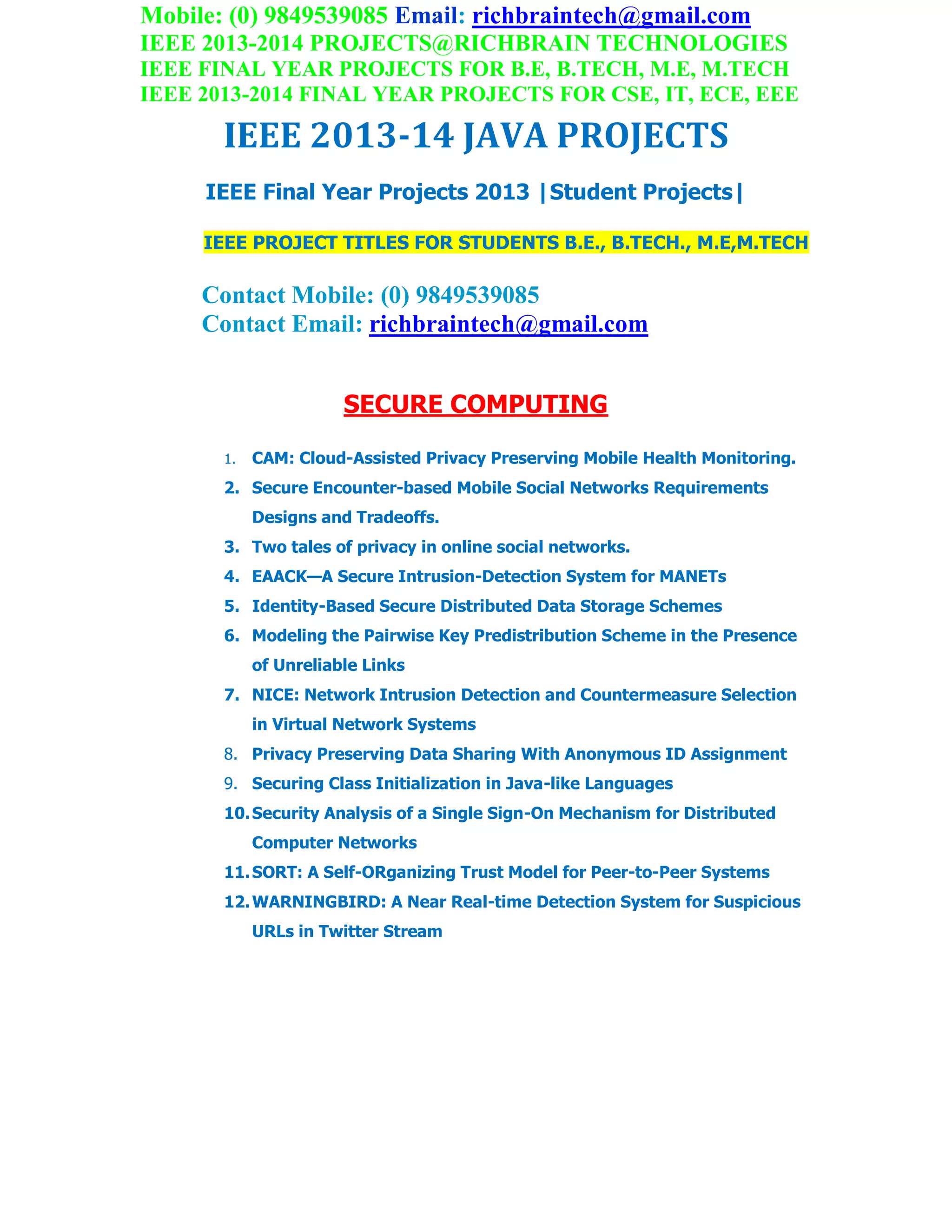Mobile: (0) 9849539085 Email: richbraintech@gmail.com
IEEE 2013-2014 PROJECTS@RICHBRAIN TECHNOLOGIES
IEEE FINAL YEAR PROJECTS FOR B.E, B.TECH, M.E, M.TECH
IEEE 2013-2014 FINAL YEAR PROJECTS FOR CSE, IT, ECE, EEE
IEEE 2013-14 JAVA PROJECTS
IEEE Final Year Projects 2013 |Student Projects|
IEEE PROJECT TITLES FOR STUDENTS B.E., B.TECH., M.E,M.TECH
Contact Mobile: (0) 9849539085
Contact Email: richbraintech@gmail.com
SECURE COMPUTING
1. CAM: Cloud-Assisted Privacy Preserving Mobile Health Monitoring.
2. Secure Encounter-based Mobile Social Networks Requirements
Designs and Tradeoffs.
3. Two tales of privacy in online social networks.
4. EAACK—A Secure Intrusion-Detection System for MANETs
5. Identity-Based Secure Distributed Data Storage Schemes
6. Modeling the Pairwise Key Predistribution Scheme in the Presence
of Unreliable Links
7. NICE: Network Intrusion Detection and Countermeasure Selection
in Virtual Network Systems
8. Privacy Preserving Data Sharing With Anonymous ID Assignment
9. Securing Class Initialization in Java-like Languages
10.Security Analysis of a Single Sign-On Mechanism for Distributed
Computer Networks
11.SORT: A Self-ORganizing Trust Model for Peer-to-Peer Systems
12.WARNINGBIRD: A Near Real-time Detection System for Suspicious
URLs in Twitter Stream
 
