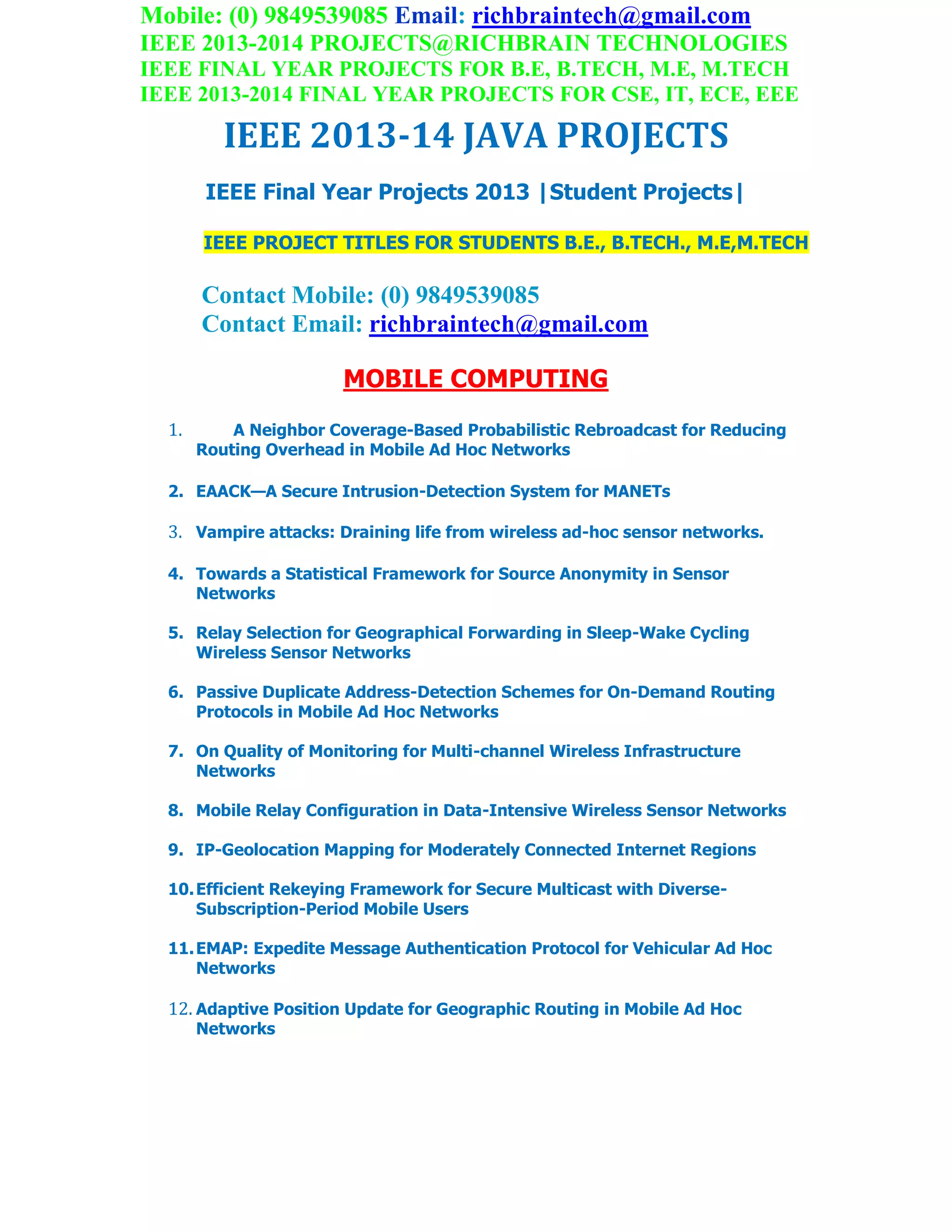 Mobile: (0) 9849539085 Email: richbraintech@gmail.com
IEEE 2013-2014 PROJECTS@RICHBRAIN TECHNOLOGIES
IEEE FINAL YEAR PROJECTS FOR B.E, B.TECH, M.E, M.TECH
IEEE 2013-2014 FINAL YEAR PROJECTS FOR CSE, IT, ECE, EEE
IEEE 2013-14 JAVA PROJECTS
IEEE Final Year Projects 2013 |Student Projects|
IEEE PROJECT TITLES FOR STUDENTS B.E., B.TECH., M.E,M.TECH
Contact Mobile: (0) 9849539085
Contact Email: richbraintech@gmail.com
MOBILE COMPUTING
1. A Neighbor Coverage-Based Probabilistic Rebroadcast for Reducing
Routing Overhead in Mobile Ad Hoc Networks
2. EAACK—A Secure Intrusion-Detection System for MANETs
3. Vampire attacks: Draining life from wireless ad-hoc sensor networks.
4. Towards a Statistical Framework for Source Anonymity in Sensor
Networks
5. Relay Selection for Geographical Forwarding in Sleep-Wake Cycling
Wireless Sensor Networks
6. Passive Duplicate Address-Detection Schemes for On-Demand Routing
Protocols in Mobile Ad Hoc Networks
7. On Quality of Monitoring for Multi-channel Wireless Infrastructure
Networks
8. Mobile Relay Configuration in Data-Intensive Wireless Sensor Networks
9. IP-Geolocation Mapping for Moderately Connected Internet Regions
10.Efficient Rekeying Framework for Secure Multicast with Diverse-
Subscription-Period Mobile Users
11.EMAP: Expedite Message Authentication Protocol for Vehicular Ad Hoc
Networks
12. Adaptive Position Update for Geographic Routing in Mobile Ad Hoc
Networks
 