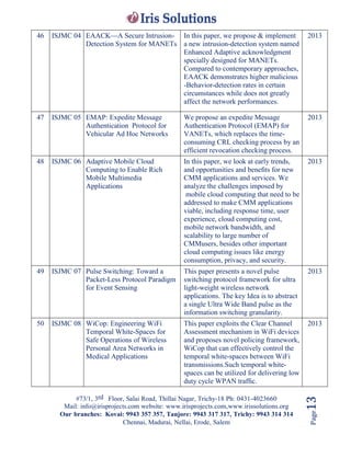 #73/1, 3rd Floor, Salai Road, Thillai Nagar, Trichy-18 Ph: 0431-4023660
Mail: info@irisprojects.com website: www.irisprojects.com,www.irissolutions.org
Our branches: Kovai: 9943 357 357, Tanjore: 9943 317 317, Trichy: 9943 314 314
Chennai, Madurai, Nellai, Erode, Salem
Page13
46 ISJMC 04 EAACK—A Secure Intrusion-
Detection System for MANETs
In this paper, we propose & implement
a new intrusion-detection system named
Enhanced Adaptive acknowledgment
specially designed for MANETs.
Compared to contemporary approaches,
EAACK demonstrates higher malicious
-Behavior-detection rates in certain
circumstances while does not greatly
affect the network performances.
2013
47 ISJMC 05 EMAP: Expedite Message
Authentication Protocol for
Vehicular Ad Hoc Networks
We propose an expedite Message
Authentication Protocol (EMAP) for
VANETs, which replaces the time-
consuming CRL checking process by an
efficient revocation checking process.
2013
48 ISJMC 06 Adaptive Mobile Cloud
Computing to Enable Rich
Mobile Multimedia
Applications
In this paper, we look at early trends,
and opportunities and beneﬁts for new
CMM applications and services. We
analyze the challenges imposed by
mobile cloud computing that need to be
addressed to make CMM applications
viable, including response time, user
experience, cloud computing cost,
mobile network bandwidth, and
scalability to large number of
CMMusers, besides other important
cloud computing issues like energy
consumption, privacy, and security.
2013
49 ISJMC 07 Pulse Switching: Toward a
Packet-Less Protocol Paradigm
for Event Sensing
This paper presents a novel pulse
switching protocol framework for ultra
light-weight wireless network
applications. The key Idea is to abstract
a single Ultra Wide Band pulse as the
information switching granularity.
2013
50 ISJMC 08 WiCop: Engineering WiFi
Temporal White-Spaces for
Safe Operations of Wireless
Personal Area Networks in
Medical Applications
This paper exploits the Clear Channel
Assessment mechanism in WiFi devices
and proposes novel policing framework,
WiCop that can effectively control the
temporal white-spaces between WiFi
transmissions.Such temporal white-
spaces can be utilized for delivering low
duty cycle WPAN trafﬁc.
2013
 