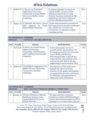 #73/1, 3rd Floor, Salai Road, Thillai Nagar, Trichy-18 Ph: 0431-4023660
Mail: info@irisprojects.com website: www.irisprojects.com,www.irissolutions.org
Our branches: Kovai: 9943 357 357, Tanjore: 9943 317 317, Trichy: 9943 314 314
Chennai, Madurai, Nellai, Erode, Salem
Page18
1 ISACC 01 A Review on Distributed
Application Processing
Frameworks in Smart Mobile
Devices for Mobile Cloud
Computing
It proposes thematic taxonomy of
current DAPFs, reviews current
ofﬂoading frameworks by using
thematic taxonomy and analyzes the
implications and critical aspects of
current offloading frameworks.
2013
2 ISACC 02 A Network and Device Aware
QoS Approach for Cloud-
Based Mobile Streaming.
In this study presented a network and
QoS approach that provides multimedia
data suitable for a terminal unit
environment via interactive mobile
streaming services.
2013
SNO P.CODE TITLES DESCRIPTION YEAR
3 ISACS 01 A Survey on Context-Aware
Mobile and Wireless
Networking: On Networking
and Computing Environments’
Integration
In this survey paper, we aim to
assemble all the ”puzzle-pieces” of
the emerging research area of Context
Aware Mobile and Wireless
Networking in order to provide the
reader aholistic representation of the
work having been done in the past
emphasizing in recent research effort.
2013
4 ISACS 02 Cloud-Based Augmentation for
Mobile Devices: Motivation,
Taxonomies, and Open
Challenges
The objectives of this study are to
highlight the effects of remote
resources on the quality and reliability
of augmentation processes and discuss
the challenges and opportunities of
employing varied cloud-based.
TECHNOLOGY: ANDROID
DOMAIN : IEEE TRANSACTIONS ON MOBILE COMPUTING
SNO P.CODE TITLES DESCRIPTION YEAR
5 ISAMC 01 Wireless Machine-to-Machine
Healthcare Solution Using
Android Mobile Devices in
Global Networks
This paper presents a prototype
machine-to machine (M2M) healthcare
solution that combines mobile and IPv6
techniques in a wireless sensor network
2013
TECHNOLOGY: ANDROID
DOMAIN : CONTEXT AWARE SERVICES
 