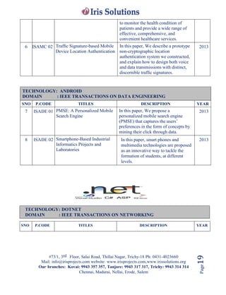 #73/1, 3rd Floor, Salai Road, Thillai Nagar, Trichy-18 Ph: 0431-4023660
Mail: info@irisprojects.com website: www.irisprojects.com,www.irissolutions.org
Our branches: Kovai: 9943 357 357, Tanjore: 9943 317 317, Trichy: 9943 314 314
Chennai, Madurai, Nellai, Erode, Salem
Page19
to monitor the health condition of
patients and provide a wide range of
effective, comprehensive, and
convenient healthcare services.
6 ISAMC 02 Trafﬁc Signature-based Mobile
Device Location Authentication
In this paper, We describe a prototype
non-cryptographic location
authentication system we constructed,
and explain how to design both voice
and data transmissions with distinct,
discernible trafﬁc signatures.
2013
TECHNOLOGY: ANDROID
DOMAIN : IEEE TRANSACTIONS ON DATA ENGINEERING
SNO P.CODE TITLES DESCRIPTION YEAR
7 ISADE 01 PMSE: A Personalized Mobile
Search Engine
In this paper, We propose a
personalized mobile search engine
(PMSE) that captures the users’
preferences in the form of concepts by
mining their click through data.
2013
8 ISADE 02 Smartphone-Based Industrial
Informatics Projects and
Laboratories
In this paper, smart phones and
multimedia technologies are proposed
as an innovative way to tackle the
formation of students, at different
levels.
2013
TECHNOLOGY: DOTNET
DOMAIN : IEEE TRANSACTIONS ON NETWORKING
SNO P.CODE TITLES DESCRIPTION YEAR
 