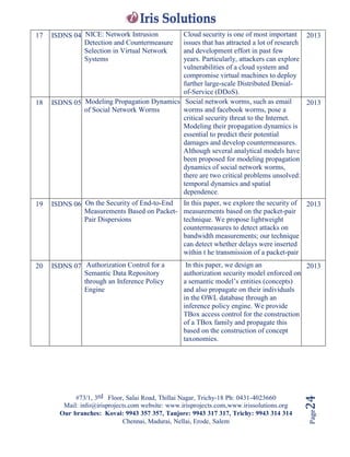 #73/1, 3rd Floor, Salai Road, Thillai Nagar, Trichy-18 Ph: 0431-4023660
Mail: info@irisprojects.com website: www.irisprojects.com,www.irissolutions.org
Our branches: Kovai: 9943 357 357, Tanjore: 9943 317 317, Trichy: 9943 314 314
Chennai, Madurai, Nellai, Erode, Salem
Page24
17 ISDNS 04 NICE: Network Intrusion
Detection and Countermeasure
Selection in Virtual Network
Systems
Cloud security is one of most important
issues that has attracted a lot of research
and development effort in past few
years. Particularly, attackers can explore
vulnerabilities of a cloud system and
compromise virtual machines to deploy
further large-scale Distributed Denial-
of-Service (DDoS).
2013
18 ISDNS 05 Modeling Propagation Dynamics
of Social Network Worms
Social network worms, such as email
worms and facebook worms, pose a
critical security threat to the Internet.
Modeling their propagation dynamics is
essential to predict their potential
damages and develop countermeasures.
Although several analytical models have
been proposed for modeling propagation
dynamics of social network worms,
there are two critical problems unsolved:
temporal dynamics and spatial
dependence.
2013
19 ISDNS 06 On the Security of End-to-End
Measurements Based on Packet-
Pair Dispersions
In this paper, we explore the security of
measurements based on the packet-pair
technique. We propose lightweight
countermeasures to detect attacks on
bandwidth measurements; our technique
can detect whether delays were inserted
within t he transmission of a packet-pair
2013
20 ISDNS 07 Authorization Control for a
Semantic Data Repository
through an Inference Policy
Engine
In this paper, we design an
authorization security model enforced on
a semantic model’s entities (concepts)
and also propagate on their individuals
in the OWL database through an
inference policy engine. We provide
TBox access control for the construction
of a TBox family and propagate this
based on the construction of concept
taxonomies.
2013
 