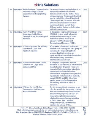 #73/1, 3rd Floor, Salai Road, Thillai Nagar, Trichy-18 Ph: 0431-4023660
Mail: info@irisprojects.com website: www.irisprojects.com,www.irissolutions.org
Our branches: Kovai: 9943 357 357, Tanjore: 9943 317 317, Trichy: 9943 314 314
Chennai, Madurai, Nellai, Erode, Salem
Page28
35 ISDDM05 Radio Database Compression for
Accurate Energy-Efficient
Localization in Fingerprinting
Systems
The aim of the proposed technique is to
reduce the computation cost and
transmission load in the mobile-based
implementations. The presented method
may be called Block-based Weighted
Clustering (BWC) technique, which is
applied in a concatenated location-
radio signal space, and attributes
different weight factors to the location
and radio components.
2013
36 ISDDM06 Fuzzy Web Data Tables
Integration Guided by an
Ontological and Terminological
Resource
In this paper, we present the design of
ONDINE system which allows the
loading and the querying of a data
warehouse opened on the Web,
guided by an Ontological and
Terminological Resource (OTR).
2013
37 ISDDM07 A New Algorithm for Inferring
User Search Goals with
Feedback Sessions
We propose a framework to discover
different user search goals for a query by
clustering the proposed feedback
sessions. Feedback sessions are
constructed from user click-through logs
and can efficiently reflect the
information needs of users.
2013
38 ISDDM08 Information-Theoretic Outlier
Detection for Large-Scale
Categorical Data
In this paper, we propose a formal
definition of outliers and an optimization
model of outlier detection via a new
concept of holoentropy that takes both
entropy and total correlation into
consideration. We propose two practical
1-parameter outlier detection methods,
named ITB-SS and ITB-SP, which
require no user-defined parameters
for deciding whether an object is
an outlier.
2013
39 ISDDM09 Efficient Service Skyline
Computation for Composite
Service Selection
Service composition is emerging as an
effective vehicle for integrating existing
web services to create value-added and
personalized composite services. We
propose to exploit the dominance
relationship among Service providers
to find a set of “best” possible
composite services, referred to as
a composite service skyline.
2013
 
