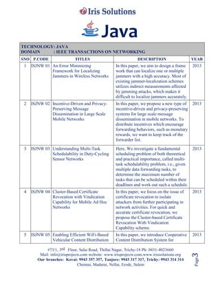 #73/1, 3rd Floor, Salai Road, Thillai Nagar, Trichy-18 Ph: 0431-4023660
Mail: info@irisprojects.com website: www.irisprojects.com,www.irissolutions.org
Our branches: Kovai: 9943 357 357, Tanjore: 9943 317 317, Trichy: 9943 314 314
Chennai, Madurai, Nellai, Erode, Salem
Page3
Java
TECHNOLOGY: JAVA
DOMAIN : IEEE TRANSACTIONS ON NETWORKING
SNO P.CODE TITLES DESCRIPTION YEAR
1 ISJNW 01 An Error Minimizing
Framework for Localizing
Jammers in Wireless Networks
In this paper, we aim to design a frame
work that can localize one or multiple
jammers with a high accuracy. Most of
existing jammer-localization schemes
utilizes indirect measurements affected
by jamming attacks, which makes it
difficult to localize jammers accurately.
2013
2 ISJNW 02 Incentive-Driven and Privacy-
Preserving Message
Dissemination in Large Scale
Mobile Networks
In this paper, we propose a new type of
incentive-driven and privacy-preserving
systems for large scale message
dissemination in mobile networks. To
distribute incentives which encourage
forwarding behaviors, such as monetary
rewards, we want to keep track of the
forwarder list.
2013
3 ISJNW 03 Understanding Multi-Task
Schedulability in Duty-Cycling
Sensor Networks
Here, We investigate a fundamental
scheduling problem of both theoretical
and practical importance, called multi-
task schedulability problem, i.e., given
multiple data forwarding tasks, to
determine the maximum number of
tasks that can be scheduled within their
deadlines and work out such a schedule.
2013
4 ISJNW 04 Cluster-Based Certificate
Revocation with Vindication
Capability for Mobile Ad Hoc
Networks
In this paper, we focus on the issue of
certificate revocation to isolate
attackers from further participating in
network activities. For quick and
accurate certificate revocation, we
propose the Cluster-based Certificate
Revocation With Vindication
Capability scheme.
2013
5 ISJNW 05 Enabling Efficient WiFi-Based
Vehicular Content Distribution
In this paper, we introduce Cooperative
Content Distribution System for
2013
 