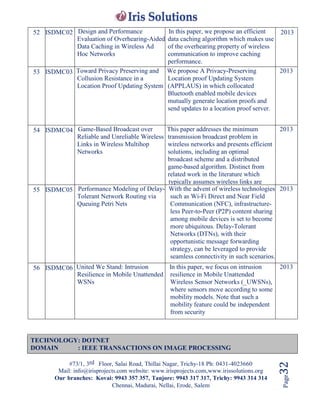 #73/1, 3rd Floor, Salai Road, Thillai Nagar, Trichy-18 Ph: 0431-4023660
Mail: info@irisprojects.com website: www.irisprojects.com,www.irissolutions.org
Our branches: Kovai: 9943 357 357, Tanjore: 9943 317 317, Trichy: 9943 314 314
Chennai, Madurai, Nellai, Erode, Salem
Page32
52 ISDMC02 Design and Performance
Evaluation of Overhearing-Aided
Data Caching in Wireless Ad
Hoc Networks
In this paper, we propose an efficient
data caching algorithm which makes use
of the overhearing property of wireless
communication to improve caching
performance.
2013
53 ISDMC03 Toward Privacy Preserving and
Collusion Resistance in a
Location Proof Updating System
We propose A Privacy-Preserving
Location proof Updating System
(APPLAUS) in which collocated
Bluetooth enabled mobile devices
mutually generate location proofs and
send updates to a location proof server.
2013
54 ISDMC04 Game-Based Broadcast over
Reliable and Unreliable Wireless
Links in Wireless Multihop
Networks
This paper addresses the minimum
transmission broadcast problem in
wireless networks and presents efficient
solutions, including an optimal
broadcast scheme and a distributed
game-based algorithm. Distinct from
related work in the literature which
typically assumes wireless links are
reliable, we address the issue of
broadcasting over both reliable wireless
links and unreliable
wireless links.
2013
55 ISDMC05 Performance Modeling of Delay-
Tolerant Network Routing via
Queuing Petri Nets
With the advent of wireless technologies
such as Wi-Fi Direct and Near Field
Communication (NFC), infrastructure-
less Peer-to-Peer (P2P) content sharing
among mobile devices is set to become
more ubiquitous. Delay-Tolerant
Networks (DTNs), with their
opportunistic message forwarding
strategy, can be leveraged to provide
seamless connectivity in such scenarios.
2013
56 ISDMC06 United We Stand: Intrusion
Resilience in Mobile Unattended
WSNs
In this paper, we focus on intrusion
resilience in Mobile Unattended
Wireless Sensor Networks (_UWSNs),
where sensors move according to some
mobility models. Note that such a
mobility feature could be independent
from security
2013
TECHNOLOGY: DOTNET
DOMAIN : IEEE TRANSACTIONS ON IMAGE PROCESSING
 