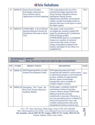 #73/1, 3rd Floor, Salai Road, Thillai Nagar, Trichy-18 Ph: 0431-4023660
Mail: info@irisprojects.com website: www.irisprojects.com,www.irissolutions.org
Our branches: Kovai: 9943 357 357, Tanjore: 9943 317 317, Trichy: 9943 314 314
Chennai, Madurai, Nellai, Erode, Salem
Page34
61 ISDGC02 Swarm Fuzzy Systems:
Knowledge Acquisition in
Fuzzy Systems and its
Applications in Grid Computing
This work proposes the use of bio-
inspired knowledge acquisition for
Fuzzy Systems founded on Swarm
Intelligence Particle Swarm
Optimization (SI-PSO). Swarm-based
models consider knowledge entities as
particles that move in the space to reach
the higher quality.
2013
62 ISDGC03 CONSUMER: A Novel Hybrid
Intrusion Detection System for
Distribution Networks in Smart
Grid.
This paper is thus motivated to
investigate the currently-studied FDI
attack by introducing the Combination
SUM of Energy proﬁles
(CONSUMER) attack in a coordinated
manner on a number of customers’
smart meters that results in lower
energy consumption reading for the
attacker and higher for the others in a
neighborhood
2013
TECHNOLOGY: DOTNET
DOMAIN : IEEE TRANSACTIONS ON SOFTWARE ENGINEERING
SNO P.CODE PROJECT TITLES DESCRIPTION YEAR
63 ISDSE 01 Self-Organizing Roles on Agile
Software Development Teams
Self-organizing teams have been
recognized and studied in various forms
as autonomous groups in socio-technical
systems, enablers of organizational
theories, agents of knowledge
management, and as examples of
complex-adaptive systems.
2013
64 ISDSE 02 Generating Test Cases for
Real-Time Systems Based on
Symbolic Models
In this paper, a symbolic model for
conformance testing of real-time
systems software named TIOSTS that
addresses both data and time
symbolically is presented. Moreover, a
test case generation process is deﬁned to
select more general test cases with
variables and parameters that can be
instantiated at testing execution time.
2013
 