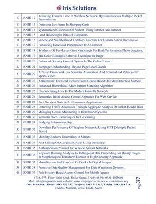 #73/1, 3rd Floor, Salai Road, Thillai Nagar, Trichy-18 Ph: 0431-4023660
Mail: info@irisprojects.com website: www.irisprojects.com,www.irissolutions.org
Our branches: Kovai: 9943 357 357, Tanjore: 9943 317 317, Trichy: 9943 314 314
Chennai, Madurai, Nellai, Erode, Salem
Page37
12 ISNID 12
Reducing Transfer Time In Wireless Networks By Simultaneous Multiple Packet
Transmission
13 ISNID 13 Detecting Lost Items In Shopping Carts
14 ISNID 14 Systematized Collection Of Student Using Internet And Intranet
15 ISNID 15 Load Balancing In Parallel Computers
16 ISNID 16 Supervised Neighborhood Topology Learning For Human Action Recognition
17 ISNID 17 Enhancing Download Performance In An Intranet
18 ISNID 18 Synthesis Of Few-Layer Gase Nanosheets For High Performance Photo detectors.
19 ISNID 19 The Color Blindness Removal Technique In Image
21 ISNID 20 Enhanced Security Control System In The Online Exam
22 ISNID 21 Webpage Understanding Beyond Page Level Search
23 ISNID 22
A Novel Framework For Semantic Annotation And Personalized Retrieval Of
Sports Video
24 ISNID 23 Anticipating Digitized Pictures From Cracks Based On Edge Detection Method
25 ISNID 24 Enhanced Hierarchical Multi Pattern Matching Algorithm
26 ISNID 25 Characterizing Files In The Modern Gnutella Network
27 ISNID 26 Semantics-Based Access Control Approach For Web Service
28 ISNID 27 Web Services Such As E-Commerce Applications
29 ISNID 28 Detecting Traffic Anomalies Through Aggregate Analysis Of Packet Header Data
30 ISNID 29 Managing Central Monitoring In Distributed Systems
31 ISNID 30 Semantic Web Technologies for E-Learning
32 ISNID 31 Bridging Information Gap
33 ISNID 32
Downlink Performance Of Wireless Networks Using MPT [Multiple Packet
Trans]
34 ISNID 33 Mobility Reduces Uncertainty In Manets
35 ISNID 34 Post-Mining Of Association Rules Using Ontologies
36 ISNID 35 Authentication Protocol for Wireless Sensor Networks
37 ISNID 36
Keyword Ranking Analysis for Orthogonal Data Embedding For Binary Images
In Morphological Transform Domain A High Capacity Approach
38 ISNID 37 Identification And Removal Of Cracks In Digital Images
39 ISNID 38 Proactive Data Quality Management For Data Warehouse Systems .
40 ISNID 39 Path-History-Based Access Control For Mobile Agents
 