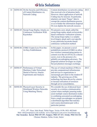 #73/1, 3rd Floor, Salai Road, Thillai Nagar, Trichy-18 Ph: 0431-4023660
Mail: info@irisprojects.com website: www.irisprojects.com,www.irissolutions.org
Our branches: Kovai: 9943 357 357, Tanjore: 9943 317 317, Trichy: 9943 314 314
Chennai, Madurai, Nellai, Erode, Salem
Page6
14 ISJNS 04 On the Security and Efficiency
of Content Distribution via
Network Coding
Content distribution via network coding
Has received a lot of attention lately.
However, direct application of network
Coding may be insecure. In particular,
attackers can inject "bogus” data to
corrupt the content distribution process
so as to hinder the information dispersal
Or even deplete the network resource.
2013
15 ISJNS 05 Snoop-Forge-Replay Attacks on
Continuous Veriﬁcation With
Keystrokes
We present a new attack called the
snoop-forge-replay attack on keystroke-
based continuous veriﬁcation systems.
The snoop-forge-replay is a sample-
level forgery attack and is not speciﬁc
to any particular keystroke-based
continuous veriﬁcation method.
2013
16 ISJNS 06 COKE Crypto-Less Over-the-
Air Key Establishment
In this paper, we present a novel
probabilistic protocol (COKE) to allow
two wireless communicating parties to
commit over-the-air (OTA) on a shared
secret, even in the presence of a
globally eavesdropping adversary. The
proposed solution leverages no crypto
but just plaintext messages exchange.
2013
17 ISJNS 07 Performance of Virtual
Machines Under Networked
Denial of Service Attacks:
Experiments and Analysis
The use of virtual machines (VMs) to
provide computational infrastructure
and services to organizations is
increasingly prevalent in the modern IT
industry. The growing use of this
technology has been driven by a desire
to increase utilization of resources
through server consolidation..
2013
18 ISJNS 08 Physical-Layer Security in
Distributed Wireless Networks
Using Matching Theory
We consider the use of physical-layer
security in a wireless communication
system where multiple jamming nodes
assist multiple source-destination nodes
in combating unwanted eavesdropping
from a single eavesdropper.we propose
a distributed algorithm that matches
each source-destination pair with a
particular jammer.
2013
 