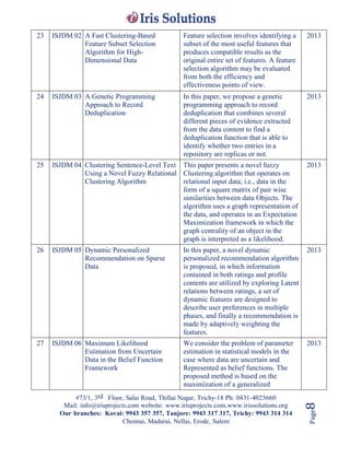 #73/1, 3rd Floor, Salai Road, Thillai Nagar, Trichy-18 Ph: 0431-4023660
Mail: info@irisprojects.com website: www.irisprojects.com,www.irissolutions.org
Our branches: Kovai: 9943 357 357, Tanjore: 9943 317 317, Trichy: 9943 314 314
Chennai, Madurai, Nellai, Erode, Salem
Page8
23 ISJDM 02 A Fast Clustering-Based
Feature Subset Selection
Algorithm for High-
Dimensional Data
Feature selection involves identifying a
subset of the most useful features that
produces compatible results as the
original entire set of features. A feature
selection algorithm may be evaluated
from both the efficiency and
effectiveness points of view.
2013
24 ISJDM 03 A Genetic Programming
Approach to Record
Deduplication
In this paper, we propose a genetic
programming approach to record
deduplication that combines several
different pieces of evidence extracted
from the data content to find a
deduplication function that is able to
identify whether two entries in a
repository are replicas or not.
2013
25 ISJDM 04 Clustering Sentence-Level Text
Using a Novel Fuzzy Relational
Clustering Algorithm
This paper presents a novel fuzzy
Clustering algorithm that operates on
relational input data; i.e., data in the
form of a square matrix of pair wise
similarities between data Objects. The
algorithm uses a graph representation of
the data, and operates in an Expectation
Maximization framework in which the
graph centrality of an object in the
graph is interpreted as a likelihood.
2013
26 ISJDM 05 Dynamic Personalized
Recommendation on Sparse
Data
In this paper, a novel dynamic
personalized recommendation algorithm
is proposed, in which information
contained in both ratings and profile
contents are utilized by exploring Latent
relations between ratings, a set of
dynamic features are designed to
describe user preferences in multiple
phases, and finally a recommendation is
made by adaptively weighting the
features.
2013
27 ISJDM 06 Maximum Likelihood
Estimation from Uncertain
Data in the Belief Function
Framework
We consider the problem of parameter
estimation in statistical models in the
case where data are uncertain and
Represented as belief functions. The
proposed method is based on the
maximization of a generalized
2013
 