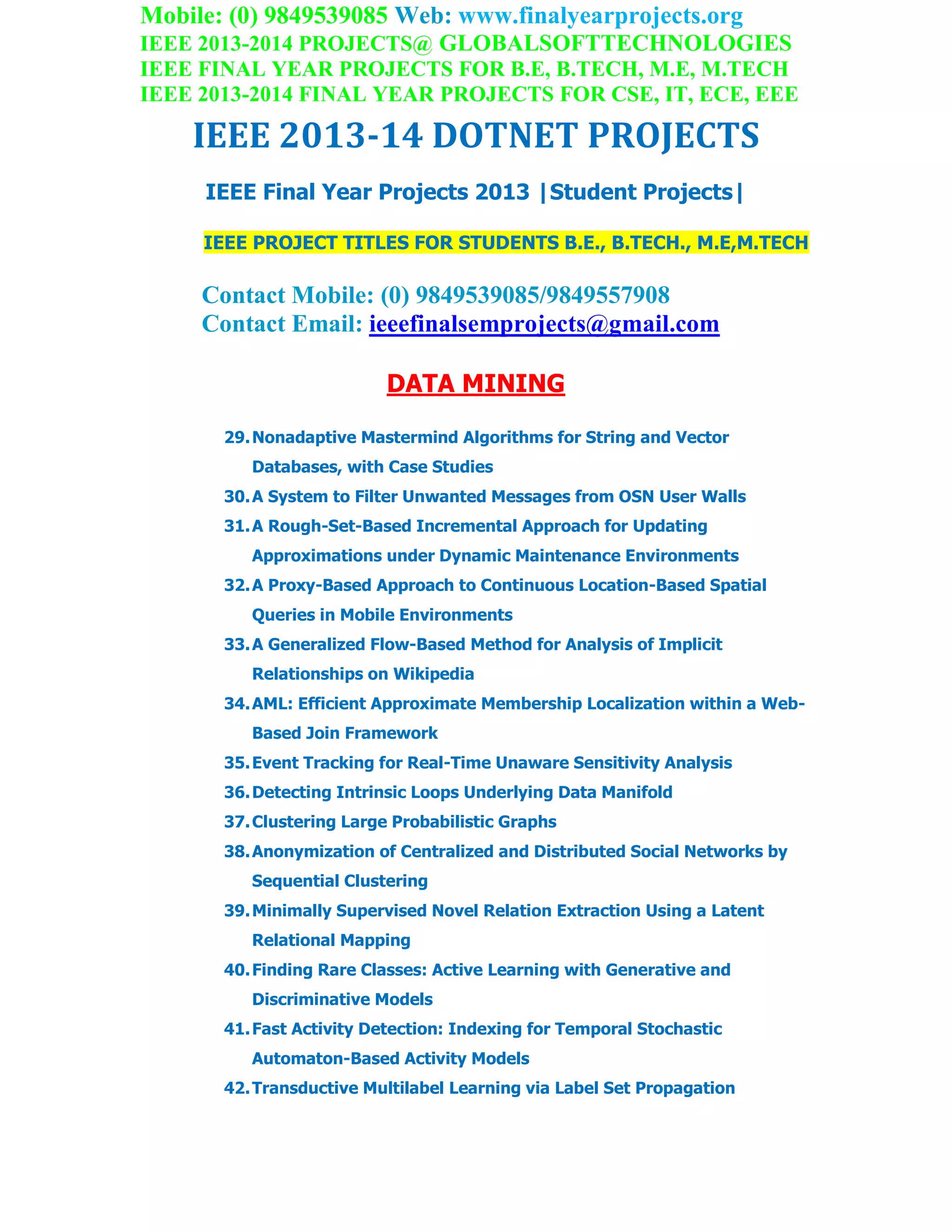 Mobile: (0) 9849539085 Web: www.finalyearprojects.org
IEEE 2013-2014 PROJECTS@ GLOBALSOFTTECHNOLOGIES
IEEE FINAL YEAR PROJECTS FOR B.E, B.TECH, M.E, M.TECH
IEEE 2013-2014 FINAL YEAR PROJECTS FOR CSE, IT, ECE, EEE
IEEE 2013-14 DOTNET PROJECTS
IEEE Final Year Projects 2013 |Student Projects|
IEEE PROJECT TITLES FOR STUDENTS B.E., B.TECH., M.E,M.TECH
Contact Mobile: (0) 9849539085/9849557908
Contact Email: ieeefinalsemprojects@gmail.com
DATA MINING
29.Nonadaptive Mastermind Algorithms for String and Vector
Databases, with Case Studies
30.A System to Filter Unwanted Messages from OSN User Walls
31.A Rough-Set-Based Incremental Approach for Updating
Approximations under Dynamic Maintenance Environments
32.A Proxy-Based Approach to Continuous Location-Based Spatial
Queries in Mobile Environments
33.A Generalized Flow-Based Method for Analysis of Implicit
Relationships on Wikipedia
34.AML: Efficient Approximate Membership Localization within a Web-
Based Join Framework
35.Event Tracking for Real-Time Unaware Sensitivity Analysis
36.Detecting Intrinsic Loops Underlying Data Manifold
37.Clustering Large Probabilistic Graphs
38.Anonymization of Centralized and Distributed Social Networks by
Sequential Clustering
39.Minimally Supervised Novel Relation Extraction Using a Latent
Relational Mapping
40.Finding Rare Classes: Active Learning with Generative and
Discriminative Models
41.Fast Activity Detection: Indexing for Temporal Stochastic
Automaton-Based Activity Models
42.Transductive Multilabel Learning via Label Set Propagation
 
