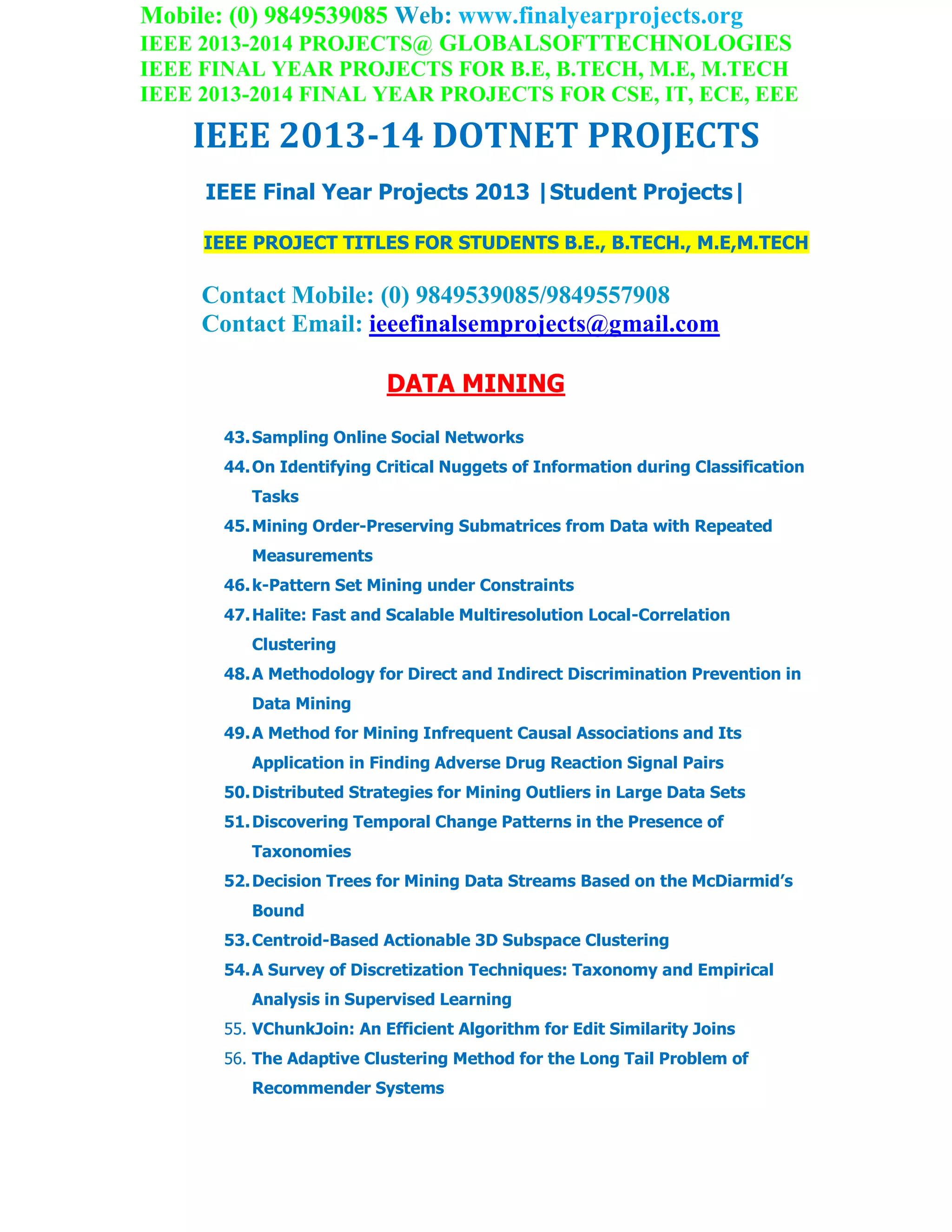 Mobile: (0) 9849539085 Web: www.finalyearprojects.org
IEEE 2013-2014 PROJECTS@ GLOBALSOFTTECHNOLOGIES
IEEE FINAL YEAR PROJECTS FOR B.E, B.TECH, M.E, M.TECH
IEEE 2013-2014 FINAL YEAR PROJECTS FOR CSE, IT, ECE, EEE
IEEE 2013-14 DOTNET PROJECTS
IEEE Final Year Projects 2013 |Student Projects|
IEEE PROJECT TITLES FOR STUDENTS B.E., B.TECH., M.E,M.TECH
Contact Mobile: (0) 9849539085/9849557908
Contact Email: ieeefinalsemprojects@gmail.com
DATA MINING
43.Sampling Online Social Networks
44.On Identifying Critical Nuggets of Information during Classification
Tasks
45.Mining Order-Preserving Submatrices from Data with Repeated
Measurements
46.k-Pattern Set Mining under Constraints
47.Halite: Fast and Scalable Multiresolution Local-Correlation
Clustering
48.A Methodology for Direct and Indirect Discrimination Prevention in
Data Mining
49.A Method for Mining Infrequent Causal Associations and Its
Application in Finding Adverse Drug Reaction Signal Pairs
50.Distributed Strategies for Mining Outliers in Large Data Sets
51.Discovering Temporal Change Patterns in the Presence of
Taxonomies
52.Decision Trees for Mining Data Streams Based on the McDiarmid’s
Bound
53.Centroid-Based Actionable 3D Subspace Clustering
54.A Survey of Discretization Techniques: Taxonomy and Empirical
Analysis in Supervised Learning
55. VChunkJoin: An Efficient Algorithm for Edit Similarity Joins
56. The Adaptive Clustering Method for the Long Tail Problem of
Recommender Systems
 