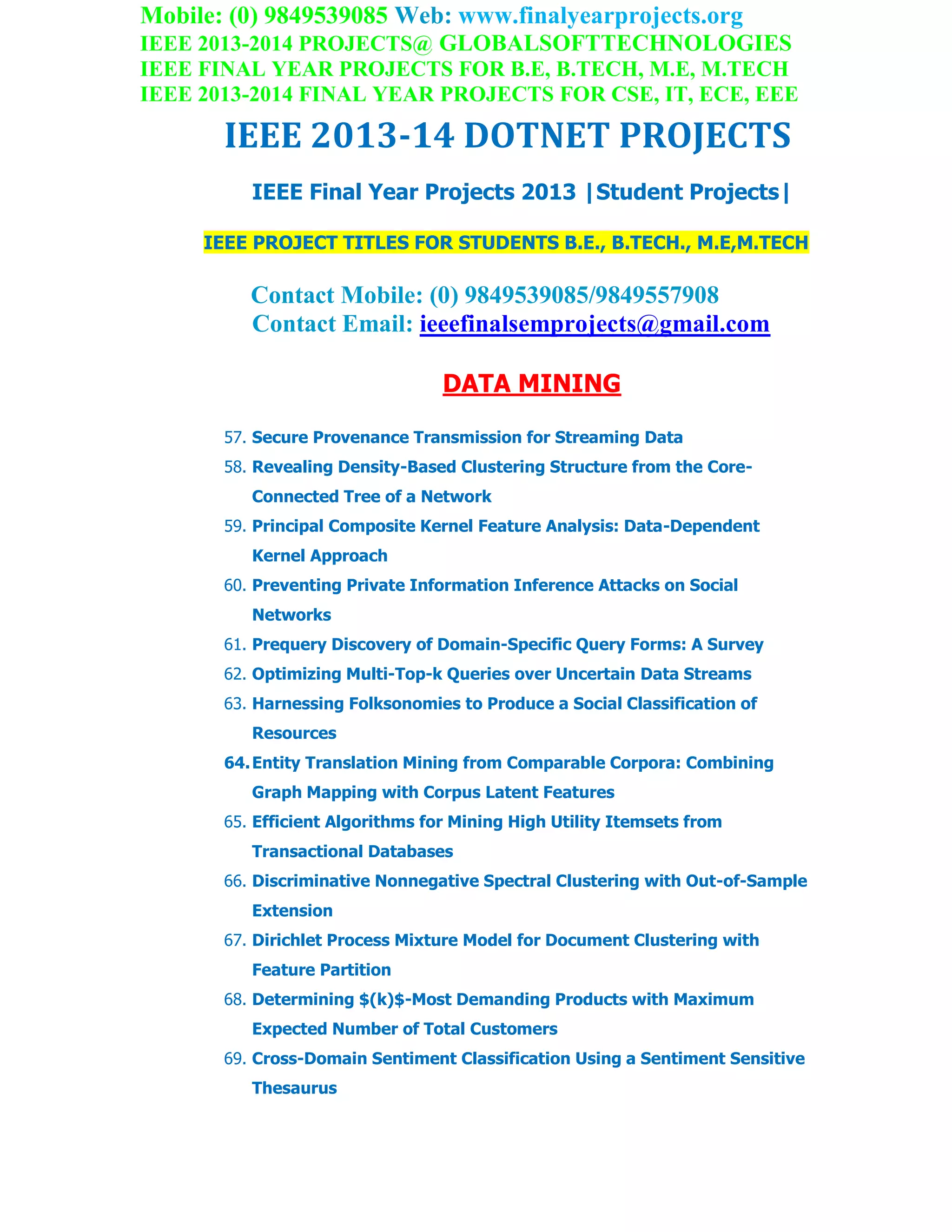 Mobile: (0) 9849539085 Web: www.finalyearprojects.org
IEEE 2013-2014 PROJECTS@ GLOBALSOFTTECHNOLOGIES
IEEE FINAL YEAR PROJECTS FOR B.E, B.TECH, M.E, M.TECH
IEEE 2013-2014 FINAL YEAR PROJECTS FOR CSE, IT, ECE, EEE
IEEE 2013-14 DOTNET PROJECTS
IEEE Final Year Projects 2013 |Student Projects|
IEEE PROJECT TITLES FOR STUDENTS B.E., B.TECH., M.E,M.TECH
Contact Mobile: (0) 9849539085/9849557908
Contact Email: ieeefinalsemprojects@gmail.com
DATA MINING
57. Secure Provenance Transmission for Streaming Data
58. Revealing Density-Based Clustering Structure from the Core-
Connected Tree of a Network
59. Principal Composite Kernel Feature Analysis: Data-Dependent
Kernel Approach
60. Preventing Private Information Inference Attacks on Social
Networks
61. Prequery Discovery of Domain-Specific Query Forms: A Survey
62. Optimizing Multi-Top-k Queries over Uncertain Data Streams
63. Harnessing Folksonomies to Produce a Social Classification of
Resources
64.Entity Translation Mining from Comparable Corpora: Combining
Graph Mapping with Corpus Latent Features
65. Efficient Algorithms for Mining High Utility Itemsets from
Transactional Databases
66. Discriminative Nonnegative Spectral Clustering with Out-of-Sample
Extension
67. Dirichlet Process Mixture Model for Document Clustering with
Feature Partition
68. Determining $(k)$-Most Demanding Products with Maximum
Expected Number of Total Customers
69. Cross-Domain Sentiment Classification Using a Sentiment Sensitive
Thesaurus
 