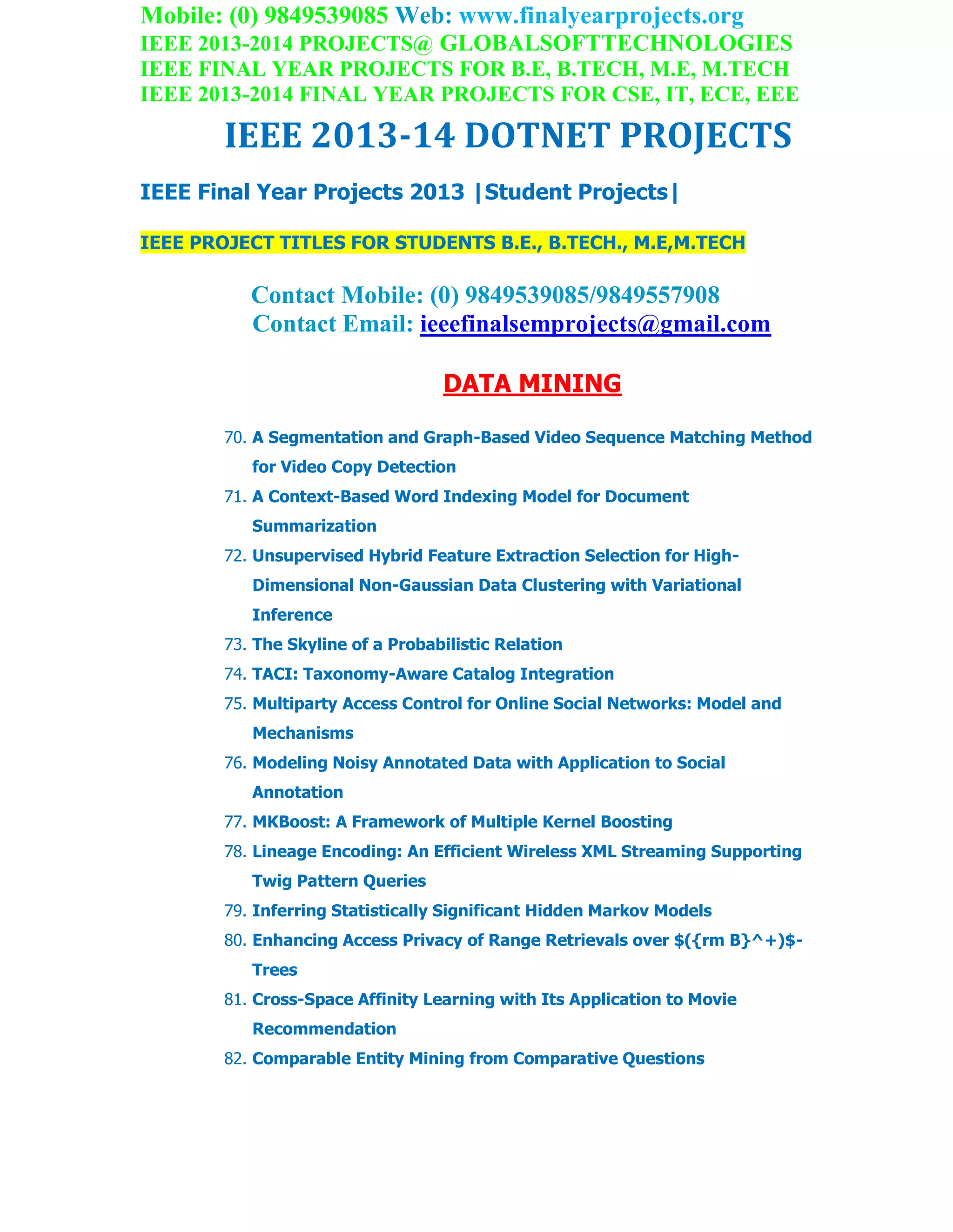Mobile: (0) 9849539085 Web: www.finalyearprojects.org
IEEE 2013-2014 PROJECTS@ GLOBALSOFTTECHNOLOGIES
IEEE FINAL YEAR PROJECTS FOR B.E, B.TECH, M.E, M.TECH
IEEE 2013-2014 FINAL YEAR PROJECTS FOR CSE, IT, ECE, EEE
IEEE 2013-14 DOTNET PROJECTS
IEEE Final Year Projects 2013 |Student Projects|
IEEE PROJECT TITLES FOR STUDENTS B.E., B.TECH., M.E,M.TECH
Contact Mobile: (0) 9849539085/9849557908
Contact Email: ieeefinalsemprojects@gmail.com
DATA MINING
70. A Segmentation and Graph-Based Video Sequence Matching Method
for Video Copy Detection
71. A Context-Based Word Indexing Model for Document
Summarization
72. Unsupervised Hybrid Feature Extraction Selection for High-
Dimensional Non-Gaussian Data Clustering with Variational
Inference
73. The Skyline of a Probabilistic Relation
74. TACI: Taxonomy-Aware Catalog Integration
75. Multiparty Access Control for Online Social Networks: Model and
Mechanisms
76. Modeling Noisy Annotated Data with Application to Social
Annotation
77. MKBoost: A Framework of Multiple Kernel Boosting
78. Lineage Encoding: An Efficient Wireless XML Streaming Supporting
Twig Pattern Queries
79. Inferring Statistically Significant Hidden Markov Models
80. Enhancing Access Privacy of Range Retrievals over $({rm B}^+)$-
Trees
81. Cross-Space Affinity Learning with Its Application to Movie
Recommendation
82. Comparable Entity Mining from Comparative Questions
 