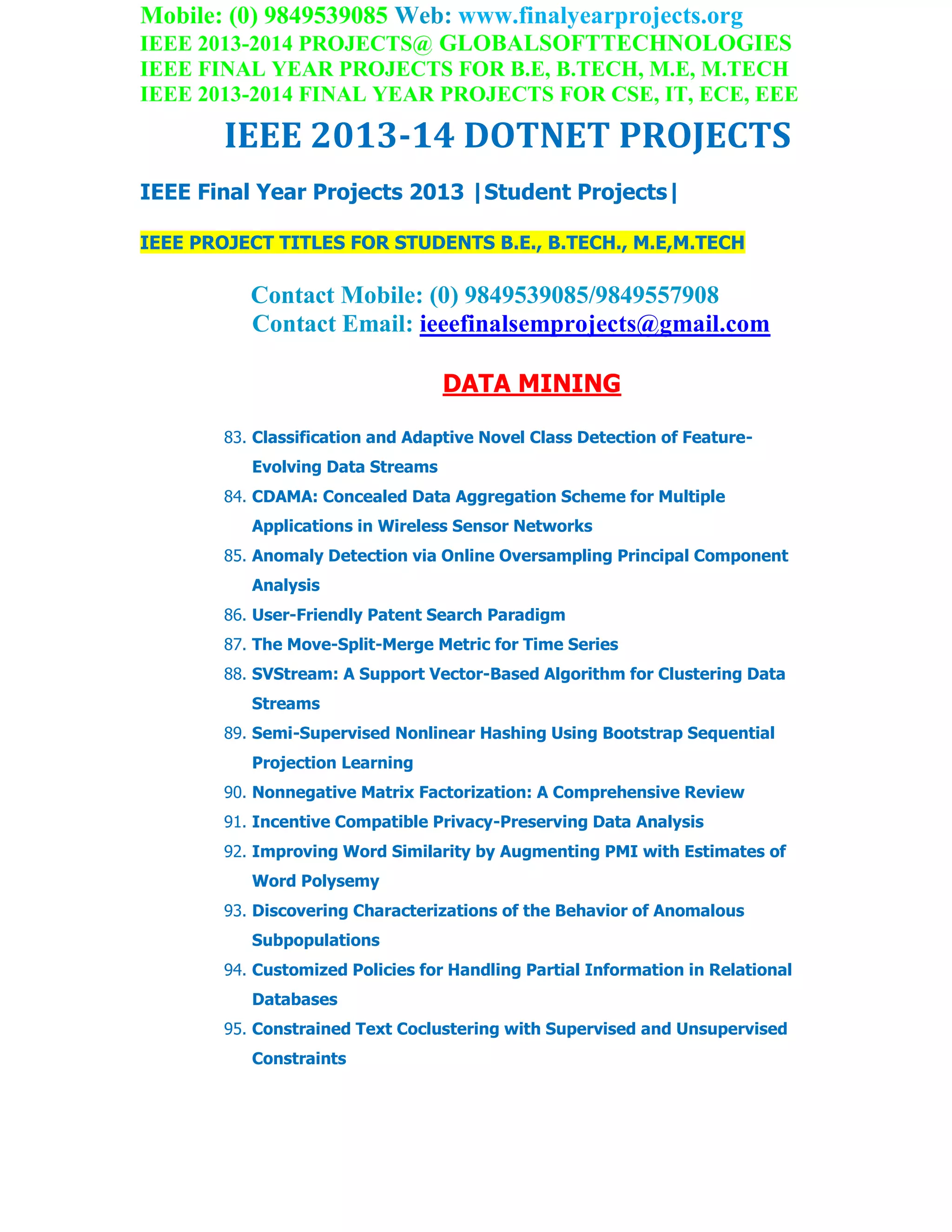 Mobile: (0) 9849539085 Web: www.finalyearprojects.org
IEEE 2013-2014 PROJECTS@ GLOBALSOFTTECHNOLOGIES
IEEE FINAL YEAR PROJECTS FOR B.E, B.TECH, M.E, M.TECH
IEEE 2013-2014 FINAL YEAR PROJECTS FOR CSE, IT, ECE, EEE
IEEE 2013-14 DOTNET PROJECTS
IEEE Final Year Projects 2013 |Student Projects|
IEEE PROJECT TITLES FOR STUDENTS B.E., B.TECH., M.E,M.TECH
Contact Mobile: (0) 9849539085/9849557908
Contact Email: ieeefinalsemprojects@gmail.com
DATA MINING
83. Classification and Adaptive Novel Class Detection of Feature-
Evolving Data Streams
84. CDAMA: Concealed Data Aggregation Scheme for Multiple
Applications in Wireless Sensor Networks
85. Anomaly Detection via Online Oversampling Principal Component
Analysis
86. User-Friendly Patent Search Paradigm
87. The Move-Split-Merge Metric for Time Series
88. SVStream: A Support Vector-Based Algorithm for Clustering Data
Streams
89. Semi-Supervised Nonlinear Hashing Using Bootstrap Sequential
Projection Learning
90. Nonnegative Matrix Factorization: A Comprehensive Review
91. Incentive Compatible Privacy-Preserving Data Analysis
92. Improving Word Similarity by Augmenting PMI with Estimates of
Word Polysemy
93. Discovering Characterizations of the Behavior of Anomalous
Subpopulations
94. Customized Policies for Handling Partial Information in Relational
Databases
95. Constrained Text Coclustering with Supervised and Unsupervised
Constraints
 