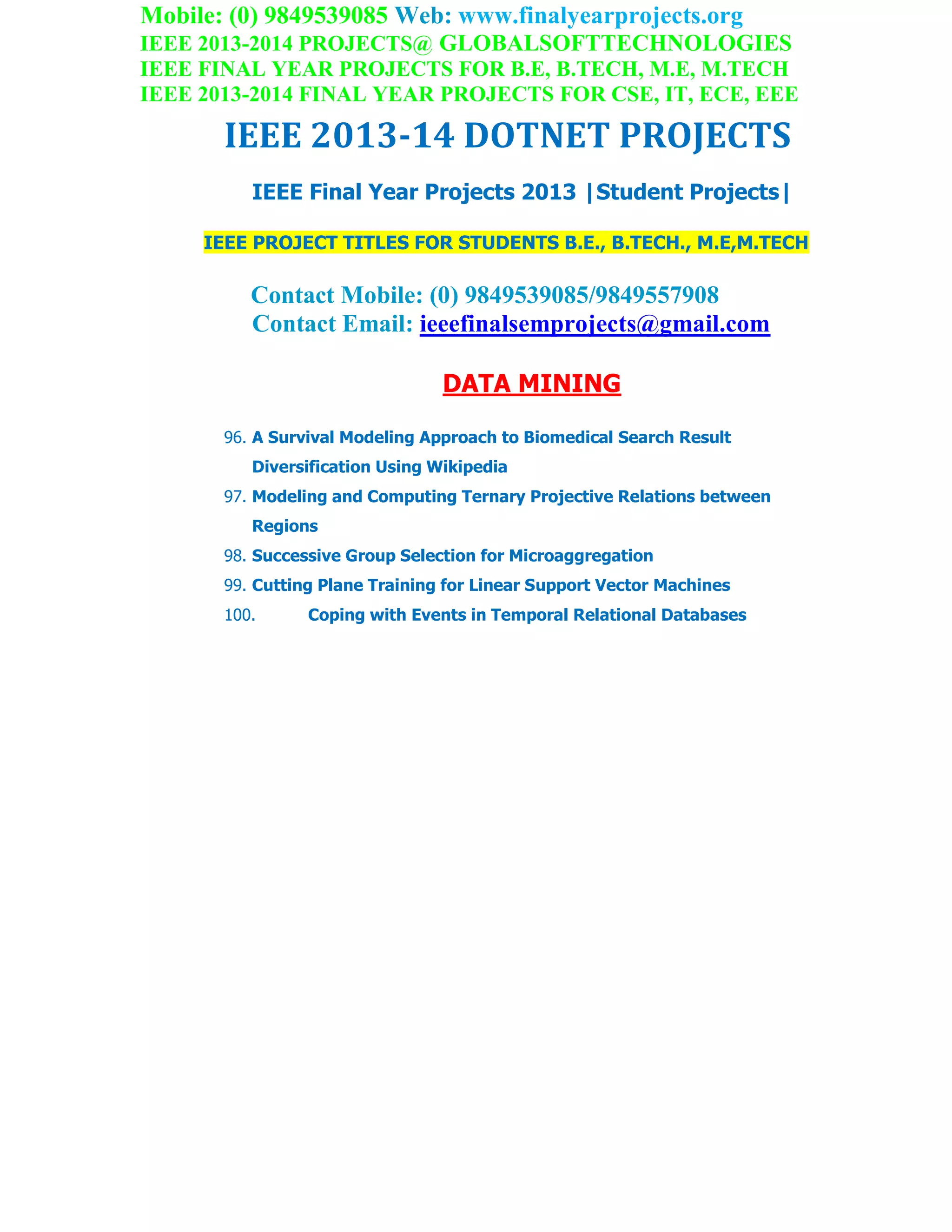 Mobile: (0) 9849539085 Web: www.finalyearprojects.org
IEEE 2013-2014 PROJECTS@ GLOBALSOFTTECHNOLOGIES
IEEE FINAL YEAR PROJECTS FOR B.E, B.TECH, M.E, M.TECH
IEEE 2013-2014 FINAL YEAR PROJECTS FOR CSE, IT, ECE, EEE
IEEE 2013-14 DOTNET PROJECTS
IEEE Final Year Projects 2013 |Student Projects|
IEEE PROJECT TITLES FOR STUDENTS B.E., B.TECH., M.E,M.TECH
Contact Mobile: (0) 9849539085/9849557908
Contact Email: ieeefinalsemprojects@gmail.com
DATA MINING
96. A Survival Modeling Approach to Biomedical Search Result
Diversification Using Wikipedia
97. Modeling and Computing Ternary Projective Relations between
Regions
98. Successive Group Selection for Microaggregation
99. Cutting Plane Training for Linear Support Vector Machines
100. Coping with Events in Temporal Relational Databases
 