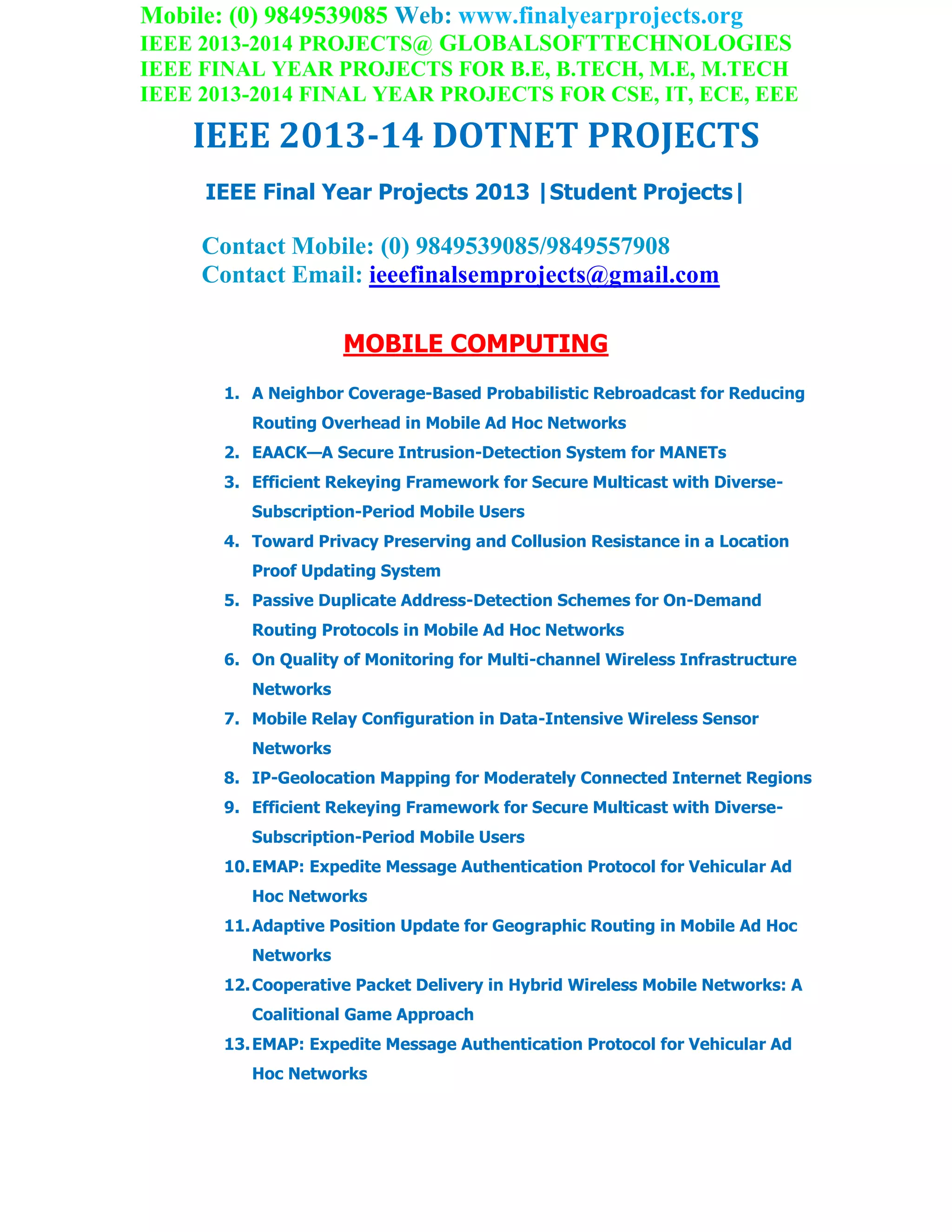 Mobile: (0) 9849539085 Web: www.finalyearprojects.org
IEEE 2013-2014 PROJECTS@ GLOBALSOFTTECHNOLOGIES
IEEE FINAL YEAR PROJECTS FOR B.E, B.TECH, M.E, M.TECH
IEEE 2013-2014 FINAL YEAR PROJECTS FOR CSE, IT, ECE, EEE
IEEE 2013-14 DOTNET PROJECTS
IEEE Final Year Projects 2013 |Student Projects|
Contact Mobile: (0) 9849539085/9849557908
Contact Email: ieeefinalsemprojects@gmail.com
MOBILE COMPUTING
1. A Neighbor Coverage-Based Probabilistic Rebroadcast for Reducing
Routing Overhead in Mobile Ad Hoc Networks
2. EAACK—A Secure Intrusion-Detection System for MANETs
3. Efficient Rekeying Framework for Secure Multicast with Diverse-
Subscription-Period Mobile Users
4. Toward Privacy Preserving and Collusion Resistance in a Location
Proof Updating System
5. Passive Duplicate Address-Detection Schemes for On-Demand
Routing Protocols in Mobile Ad Hoc Networks
6. On Quality of Monitoring for Multi-channel Wireless Infrastructure
Networks
7. Mobile Relay Configuration in Data-Intensive Wireless Sensor
Networks
8. IP-Geolocation Mapping for Moderately Connected Internet Regions
9. Efficient Rekeying Framework for Secure Multicast with Diverse-
Subscription-Period Mobile Users
10.EMAP: Expedite Message Authentication Protocol for Vehicular Ad
Hoc Networks
11.Adaptive Position Update for Geographic Routing in Mobile Ad Hoc
Networks
12.Cooperative Packet Delivery in Hybrid Wireless Mobile Networks: A
Coalitional Game Approach
13.EMAP: Expedite Message Authentication Protocol for Vehicular Ad
Hoc Networks
 