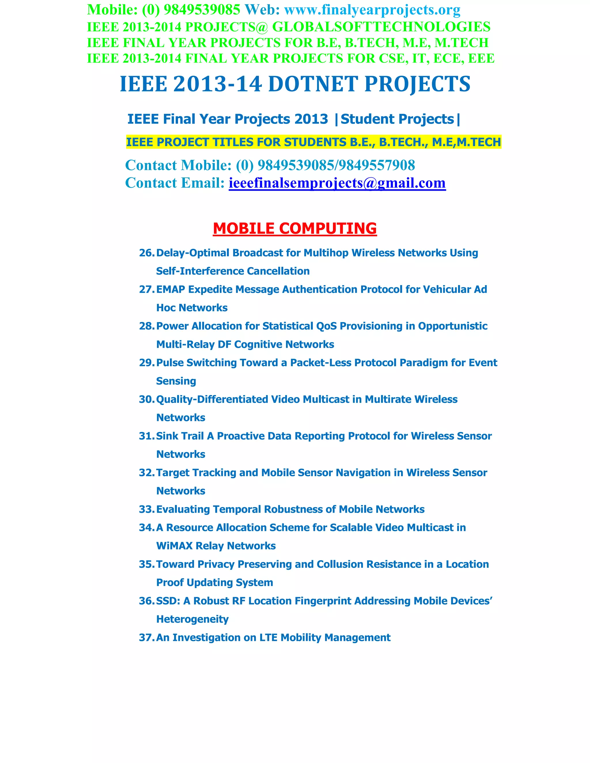 Mobile: (0) 9849539085 Web: www.finalyearprojects.org
IEEE 2013-2014 PROJECTS@ GLOBALSOFTTECHNOLOGIES
IEEE FINAL YEAR PROJECTS FOR B.E, B.TECH, M.E, M.TECH
IEEE 2013-2014 FINAL YEAR PROJECTS FOR CSE, IT, ECE, EEE
IEEE 2013-14 DOTNET PROJECTS
IEEE Final Year Projects 2013 |Student Projects|
IEEE PROJECT TITLES FOR STUDENTS B.E., B.TECH., M.E,M.TECH
Contact Mobile: (0) 9849539085/9849557908
Contact Email: ieeefinalsemprojects@gmail.com
MOBILE COMPUTING
26.Delay-Optimal Broadcast for Multihop Wireless Networks Using
Self-Interference Cancellation
27.EMAP Expedite Message Authentication Protocol for Vehicular Ad
Hoc Networks
28.Power Allocation for Statistical QoS Provisioning in Opportunistic
Multi-Relay DF Cognitive Networks
29.Pulse Switching Toward a Packet-Less Protocol Paradigm for Event
Sensing
30.Quality-Differentiated Video Multicast in Multirate Wireless
Networks
31.Sink Trail A Proactive Data Reporting Protocol for Wireless Sensor
Networks
32.Target Tracking and Mobile Sensor Navigation in Wireless Sensor
Networks
33.Evaluating Temporal Robustness of Mobile Networks
34.A Resource Allocation Scheme for Scalable Video Multicast in
WiMAX Relay Networks
35.Toward Privacy Preserving and Collusion Resistance in a Location
Proof Updating System
36.SSD: A Robust RF Location Fingerprint Addressing Mobile Devices’
Heterogeneity
37.An Investigation on LTE Mobility Management
 